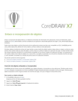 Enlace o incorporación de objetos | 245
Enlace o incorporación de objetos
Enlace e incorporación de objetos (OLE) es un método de intercambio de información entre aplicaciones. Gracias al método OLE, puede
trasladar los objetos seleccionados o archivos completos de una aplicación, denominada aplicación de origen, a otra, denominada aplicación
de destino.
Puede mover estos objetos y archivos libremente entre las aplicaciones siempre que éstas sean compatibles con OLE. CorelDRAW permite
crear y editar objetos OLE, además de insertar objetos y archivos creados en otras aplicaciones.
Al enlazar objetos se producirán archivos de mayor tamaño, aunque resulta de utilidad cuando se desea utilizar un objeto o archivo en varios
archivos. Para cambiar todas las copias del objeto o archivo, basta con cambiar el objeto en la aplicación de origen. El enlace también resulta
útil cuando la aplicación de destino no es directamente compatible con los archivos creados en la aplicación de origen. La incorporación es
útil cuando se desea incluir todos los objetos en un solo archivo. Los objetos incorporados no se encuentran enlazados al archivo de origen
y, como resultado, el resultado es un tamaño de archivo menor en la aplicación de destino.
Esta sección contiene los temas siguientes:
• "Inserción de objetos enlazados o incorporados" (página 245)
• "Edición de objetos enlazados o incorporados" (página 246)
Inserción de objetos enlazados o incorporados
CorelDRAW permite insertar archivos de CorelDRAW como objetos enlazados o incorporados en otras aplicaciones. También puede insertar
un objeto enlazado o incorporado en el mismo CorelDRAW. El objeto enlazado permanece conectado al archivo de origen, mientras que el
objeto incorporado no tiene ninguna conexión con el archivo de origen, sino que se integra en el documento activo.
Para insertar un objeto enlazado
1 En CorelDRAW, seleccione un objeto.
Asegúrese primero de haber guardado el archivo.
2 Haga clic en Editar Copiar.
3 Haga clic en Editar Pegado especial en la aplicación de destino.
4 Active la opción Pegar enlace.
 