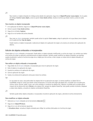 246 | CorelDRAW X7 Guía del usuario
Para insertar un objeto enlazado en el dibujo activo desde otra aplicación, haga clic en Objeto Insertar nuevo objeto. En el cuadro
de diálogo Insertar nuevo objeto, active la opción Crear desde archivo, localice el archivo que desee insertar y active la casilla
Enlazar.
Para insertar un objeto incorporado
1 En la aplicación de destino, haga clic en Objeto Insertar nuevo objeto.
2 Active la opción Crear desde archivo.
3 Haga clic en el botón Explorar.
4 Haga clic en el nombre del archivo deseado.
Para crear un objeto incorporado, también puede activar la opción Crear nuevo y elegir la aplicación en la que desea crear el objeto
en el cuadro de lista Tipo de objeto.
Puede insertar un objeto incorporado si selecciona el objeto en la aplicación de origen y lo arrastra a la ventana de la aplicación de
destino.
Edición de objetos enlazados o incorporados
Puede editar un objeto enlazado o incorporado. Puede editar un objeto enlazado modificando su archivo de origen. Los cambios que realice
en el archivo de origen se aplicarán automáticamente al objeto enlazado. También puede modificar los objetos enlazados; por ejemplo,
puede actualizarlos, sustituir el archivo de origen de un objeto por otro archivo, o bien romper un enlace entre el objeto enlazado y el
archivo de origen.
Para editar un objeto enlazado o incorporado
1 Haga doble clic en el objeto enlazado o incorporado para iniciar la aplicación de origen.
2 Edite el objeto en la aplicación de origen.
3 Guarde los cambios en la aplicación de origen.
4 Cierre la aplicación de origen.
5 Vuelva a la ventana de la aplicación activa para revisar los cambios.
En casi todos los casos, solo podrá editar los objetos OLE en la aplicación de origen. Si intenta modificar un objeto OLE en
CorelDRAW, tenga en cuenta que existen ciertas limitaciones. En función del origen del objeto OLE, es posible que no pueda girar,
inclinar, clonar, recortar, soldar, cruzar, usar como símbolos ni combinar los objetos OLE. Además, es posible que no pueda aplicar
ninguno de los efectos del menú Efectos a los objetos OLE, excepto los objetos PowerClip. Solo puede cambiar el tamaño, desplazar
y copiar estos objetos, y situarlos en objetos contenedores PowerClip.
También puede editar objetos enlazados o incorporados iniciando la aplicación de origen y abriendo el archivo directamente.
Para modificar un objeto enlazado
1 Seleccione un objeto enlazado con la herramienta Selección .
2 Haga clic en Objeto Enlaces.
3 Haga clic en uno de los botones siguientes:
• Actualizar ahora: actualiza el objeto enlazado para reflejar los cambios efectuados en el archivo de origen.
 