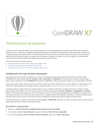 Administración de proyectos | 249
Administración de proyectos
El Administrador de datos del objeto es una función avanzada que resulta especialmente útil como herramienta de administración de
proyectos al crear o supervisar un proyecto de grandes dimensiones. Las funciones del Administrador de datos del objeto simulan las de
un pequeño programa de hoja de cálculo, como Quattro Pro® o Microsoft® Excel, dentro del programa de gráficos. Permite realizar un
seguimiento de los gastos, los plazos, las asignaciones, el progreso o cualquier otro aspecto que necesite organizar. Puede especificar
muchos tipos de datos de proyecto sobre objetos individuales o grupos de objetos.
Esta sección contiene los temas siguientes:
• "Configuración de la base de datos del proyecto" (página 249)
• "Asignación y copia de datos de objetos" (página 250)
• "Visualización de un resumen de datos de objetos" (página 251)
Configuración de la base de datos del proyecto
Antes de asignar datos de proyecto a objetos de un dibujo, ha de saber qué información desea mostrar. De forma predeterminada,
CorelDRAW crea cuatro campos de datos: Nombre, Coste, Comentarios y CDRStaticID. Los tres primeros campos se pueden editar o
eliminar según convenga. El campo CDRStaticID está oculto; CorelDRAW lo utiliza para identificar objetos y no se puede editar ni eliminar.
Puede crear y asignar tantos campos de datos como desee, siempre que utilicen variables con un formato adecuado. Si desea obtener más
información sobre la asignación de campos de datos, consulte la sección "Asignación y copia de datos de objetos" en la página 250.
Es posible cambiar la configuración de un campo de datos, como el nombre o el formato, en cualquier momento. Si necesita campos
personalizados, puede definir su formato usando cuatro formatos de campo básicos: General, Fecha/hora, Lineal/angular y Numérico.
Cada uno de estos formatos proporciona una serie de ajustes comunes. Si los formatos preestablecidos de CorelDRAW no proporcionan la
información que desea en el resumen de datos, puede crear sus propios formatos personalizados utilizando las variables disponibles para el
tipo de formato que esté usando. El formato de campo que seleccione se utilizará para todos los objetos del dibujo activo.
También puede eliminar cualquier campo de datos excepto Name y CDRStaticID. Al eliminar un campo también se eliminan todos los datos
especificados para dicho campo en el documento activo.
Para añadir un campo de datos
1 Haga clic en Ventana Ventanas acoplables Administrador de datos del objeto.
2 En la ventana acoplable Datos del objeto, haga clic en el botón Abrir Editor de campos .
3 En el cuadro de diálogo Editor de campos de datos del objeto, haga clic en Crear campo nuevo.
 