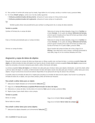 250 | CorelDRAW X7 Guía del usuario
4 Para cambiar el nombre del campo que ha creado, haga doble clic en el campo, escriba un nombre nuevo y presione Intro.
5 En el área Añadir campo a, active una o las dos casillas siguientes:
• Atributos predeterminados del documento: almacena el nuevo campo en el documento actual.
• Atributos predeterminados de la aplicación: almacena el nuevo campo en la aplicación.
También puede utilizar este procedimiento para cambiar la configuración de un campo de datos existente.
 
También es posible  
Cambiar el formato de un campo de datos Seleccione el campo de datos deseado y haga clic en Cambiar en
el área Formato. En el cuadro de diálogo Definición de formato,
active la opción situada junto al tipo de formato que desee utilizar
y elija un formato de la lista.
Crear un formato personalizado para un campo de datos Seleccione el campo de datos deseado y haga clic en Cambiar en
el área Formato. En el cuadro de diálogo Definición de formato,
active la opción situada junto al tipo de formato que desee crear.
Escriba el formato en el cuadro Crear y presione Intro.
Eliminar un campo de datos Elija el nombre del campo de datos de la lista y haga clic en
Eliminar. Para seleccionar varios campos, mantenga presionada la
tecla Ctrl y haga clic en los nombres deseados de la lista.
Asignación y copia de datos de objetos
Después de crear todos los campos de datos que desee para un dibujo, puede crear una base de datos. La ventana acoplable Datos del
objeto y el Administrados de datos del objeto (una hoja de cálculo iniciada desde la ventana acoplable Datos del objeto) proporcionan
todos los comandos y funciones necesarios para añadir y editar información del objeto.
La ventana acoplable Datos del objeto es el método más adecuado para introducir datos para objetos individuales. Le permite añadir, editar
y eliminar datos del objeto. En cambio, el Administrador de datos del objeto resulta más adecuado para introducir y editar datos para varios
objetos. Incluye muchas de las funciones de edición disponibles en las aplicaciones de hoja de cálculo más utilizadas.
Es posible utilizar las entradas de datos de un objeto para actualizar las entradas de datos de otro objeto. Esta función no sustituye las
entradas de datos de un objeto, sino que anexa campos y datos allí donde sea necesario.
Para añadir o editar datos para un objeto
1 Seleccione el objeto deseado con la herramienta Selección .
2 Haga clic en Ventana Ventanas acoplables Administrador de datos del objeto.
3 Seleccione un campo de datos. Escriba texto en la columna Valor para el campo y presione Intro.
4 Repita el paso 3 para añadir datos a otros campos.
 
También es posible  
Borrar un campo Haga clic en el botón Borrar campo .
Borrar todos los campos Haga clic en el botón Borrar todos los campos .
Para añadir o editar datos para varios objetos
1 Seleccione los objetos deseados con la herramienta Selección .
 