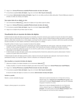 Administración de proyectos | 251
2 Haga clic en Ventana Ventanas acoplables Administrador de datos del objeto.
3 En la ventana acoplable Datos del objeto, haga clic en el botón Abrir hoja de cálculo .
4 En la ventana Administrador de datos del objeto, haga clic en una celda y escriba los datos adecuados. Presione Intro para asignar la
entrada a la celda, los campos y los objetos.
Para copiar datos de un objeto en otro
1 Con la herramienta Selección , seleccione el objeto en el que desea copiar los datos.
2 Haga clic en Ventana Ventanas acoplables Administrador de datos del objeto.
3 En la ventana acoplable Datos del objeto, haga clic en el botón Copiar datos de .
4 Haga clic en el objeto del que desea copiar los datos.
Visualización de un resumen de datos de objetos
El Administrador de datos del objeto proporciona los comandos y funciones necesarios para visualizar el resumen de datos de los objetos.
Además, resume la información que ha asignado a los objetos de un dibujo. Aunque el Administrador de datos del objeto se puede utilizar
para ver y editar datos asociados con un único objeto, su principal función consiste en ayudar a visualizar y administrar grandes cantidades
de datos asociados con varios objetos contenidos en diversos grupos en un dibujo.
Es posible cambiar el modo en que se visualizan los datos de los objetos:
• Se pueden visualizar subtotales de grupos individuales para campos compartidos por varios grupos. Utilice este comando cuando se
muestre más de un grupo de objetos en una hoja de datos. Este comando solo se aplica a campos con formatos numéricos.
• Para crear una distinción visible entre grupos en una columna, puede colocar una sangría de dos espacios delante de los datos
relacionados con los objetos de cada grupo.
• El Administrador de datos del objeto puede sumar automáticamente el total de los valores de la columna seleccionada. El total se
muestra en la parte inferior de la columna.
El Administrador de datos del objeto permite acceder a todas las funciones de impresión de la aplicación. Esta función le ofrece la
posibilidad de realizar una impresión rápida o imprimir utilizando una configuración específica.
Para visualizar un resumen de datos de objetos
1 Seleccione el objeto o los objetos deseados con la herramienta Selección .
Si desea visualizar un resumen de datos de objetos para todo el documento, haga clic en Edición Seleccionar todo Objetos.
2 Haga clic en Ventana Ventanas acoplables Administrador de datos del objeto.
3 En la ventana acoplable Datos del objeto, haga clic en el botón Abrir hoja de cálculo .
El resumen de datos del objeto se muestra en la ventana Administrador de datos del objeto.
 
También es posible  
Mostrar u ocultar subtotales de grupo Seleccione la columna haciendo clic en el título de la misma y
después haga clic en Opciones de campo Resumir grupos. Una
marca junto al comando Resumir grupos indica que los subtotales
de grupo se muestran en cursiva.
Sangrar o alinear grupos en una columna Seleccione la columna deseada haciendo clic en el título de la
misma y después haga clic en Opciones de campo Mostrar
jerarquía. Una marca junto al comando Mostrar jerarquía indica
que los grupos de una columna están sangrados.
 