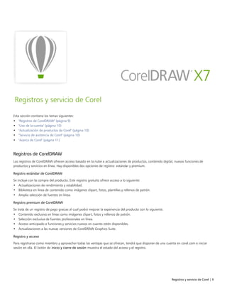 Registros y servicio de Corel | 9
Registros y servicio de Corel
Esta sección contiene los temas siguientes:
• "Registros de CorelDRAW" (página 9)
• "Uso de la cuenta" (página 10)
• "Actualización de productos de Corel" (página 10)
• "Servicio de asistencia de Corel" (página 10)
• "Acerca de Corel" (página 11)
Registros de CorelDRAW
Los registros de CorelDRAW ofrecen acceso basado en la nube a actualizaciones de productos, contenido digital, nuevas funciones de
productos y servicios en línea. Hay disponibles dos opciones de registro: estándar y premium.
Registro estándar de CorelDRAW
Se incluye con la compra del producto. Este registro gratuito ofrece acceso a lo siguiente:
• Actualizaciones de rendimiento y estabilidad.
• Biblioteca en línea de contenido como imágenes clipart, fotos, plantillas y rellenos de patrón.
• Amplia selección de fuentes en línea.
Registro premium de CorelDRAW
Se trata de un registro de pago gracias al cual podrá mejorar la experiencia del producto con lo siguiente:
• Contenido exclusivo en línea como imágenes clipart, fotos y rellenos de patrón.
• Selección exclusiva de fuentes profesionales en línea.
• Acceso anticipado a funciones y servicios nuevos en cuanto estén disponibles.
• Actualizaciones a las nuevas versiones de CorelDRAW Graphics Suite.
Registro y acceso
Para registrarse como miembro y aprovechar todas las ventajas que se ofrecen, tendrá que disponer de una cuenta en corel.com e iniciar
sesión en ella. El botón de inicio y cierre de sesión muestra el estado del acceso y el registro.
 
 