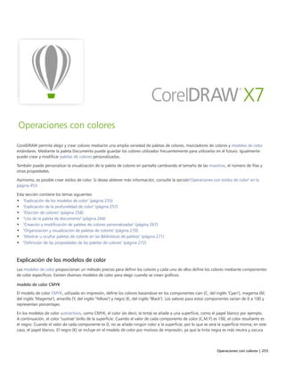 Operaciones con colores | 255
Operaciones con colores
CorelDRAW permite elegir y crear colores mediante una amplia variedad de paletas de colores, mezcladores de colores y modelos de color
estándares. Mediante la paleta Documento puede guardar los colores utilizados frecuentemente para utilizarlos en el futuro. Igualmente
puede crear y modificar paletas de colores personalizadas.
También puede personalizar la visualización de la paleta de colores en pantalla cambiando el tamaño de las muestras, el número de filas y
otras propiedades.
Asimismo, es posible crear estilos de color. Si desea obtener más información, consulte la sección"Operaciones con estilos de color" en la
página 453.
Esta sección contiene los temas siguientes:
• "Explicación de los modelos de color" (página 255)
• "Explicación de la profundidad de color" (página 257)
• "Elección de colores" (página 258)
• "Uso de la paleta de documento" (página 264)
• "Creación y modificación de paletas de colores personalizadas" (página 267)
• "Organización y visualización de paletas de colores" (página 270)
• "Mostrar u ocultar paletas de colores en las Bibliotecas de paletas" (página 271)
• "Definición de las propiedades de las paletas de colores" (página 272)
Explicación de los modelos de color
Los modelos de color proporcionan un método preciso para definir los colores y cada uno de ellos define los colores mediante componentes
de color específicos. Existen diversos modelos de color para elegir cuando se crean gráficos.
modelo de color CMYK
El modelo de color CMYK, utilizado en impresión, define los colores basándose en los componentes cian (C, del inglés "Cyan"), magenta (M,
del inglés "Magenta"), amarillo (Y, del inglés "Yellow") y negro (K, del inglés "Black"). Los valores para estos componentes varían de 0 a 100 y
representan porcentajes.
En los modelos de color sustractivos, como CMYK, el color (es decir, la tinta) se añade a una superficie, como el papel blanco por ejemplo.
A continuación, el color "sustrae" brillo de la superficie. Cuando el valor de cada componente de color (C,M,Y) es 100, el color resultante es
el negro. Cuando el valor de cada componente es 0, no se añade ningún color a la superficie, por lo que se verá la superficie misma; en este
caso, el papel blanco. El negro (K) se incluye en el modelo de color por motivos de impresión, ya que la tinta negra es más neutra y oscura
 