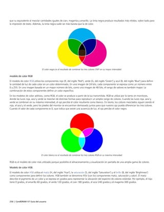 256 | CorelDRAW X7 Guía del usuario
que su equivalente al mezclar cantidades iguales de cian, magenta y amarillo. La tinta negra produce resultados más nítidos, sobre todo para
la impresión de texto. Además, la tinta negra suele ser más barata que la de color.
El color negro es el resultado de combinar los tres colores CMY en su mayor intensidad.
modelo de color RGB
El modelo de color RGB utiliza los componentes rojo (R, del inglés "Red"), verde (G, del inglés "Green") y azul (B, del inglés "Blue") para definir
la cantidad de luz de cada color en un color determinado. En una imagen de 24 bits, cada componente se expresa como un número entre
0 y 255. En una imagen basada en un mayor número de bits, como una imagen de 48 bits, el rango de valores es también mayor. La
combinación de estos componentes define un color específico.
En los modelos de color aditivos, como RGB, el color se produce a partir de la luz transmitida. RGB se utiliza por lo tanto en monitores,
donde las luces roja, azul y verde se mezclan de distintas formas para reproducir un amplio rango de colores. Cuando las luces roja, azul y
verde se combinan en su máxima intensidad, el ojo percibe el color resultante como blanco. En teoría, los colores mezclados siguen siendo el
rojo, el azul y el verde, pero los píxeles del monitor se encuentran demasiado juntos para que nuestro ojo pueda diferenciar los tres colores.
Cuando el valor de cada componente es 0, que indica que existe una ausencia de luz, el ojo percibe el color negro.
El color blanco es el resultado de combinar los tres colores RGB en su máxima intensidad.
RGB es el modelo de color más utilizado porque posibilita el almacenamiento y visualización en pantalla de una amplia gama de colores.
Modelo de color HSB.
El modelo de color HSB utiliza el matiz (H, del inglés "Hue"), la saturación (S, del inglés "Saturation") y el brillo (B, del inglés "Brightness")
como componentes para definir los colores. HSB también se denomina HSV (con los componentes matiz, saturación y valor). El matiz
describe el pigmento de un color y se expresa en grados para representar la ubicación del espectro de colores estándar. Por ejemplo, el rojo
tiene 0 grados, el amarillo 60 grados, el verde 120 grados, el cian 180 grados, el azul 240 grados y el magenta 300 grados.
 