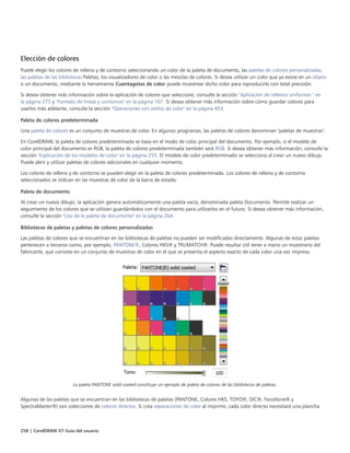 258 | CorelDRAW X7 Guía del usuario
Elección de colores
Puede elegir los colores de relleno y de contorno seleccionando un color de la paleta de documento, las paletas de colores personalizadas,
las paletas de las bibliotecas Paletas, los visualizadores de color o las mezclas de colores. Si desea utilizar un color que ya existe en un objeto
o un documento, mediante la herramienta Cuentagotas de color puede muestrear dicho color para reproducirlo con total precisión.
Si desea obtener más información sobre la aplicación de colores que seleccione, consulte la sección "Aplicación de rellenos uniformes " en
la página 275 y "Formato de líneas y contornos" en la página 107. Si desea obtener más información sobre cómo guardar colores para
usarlos más adelante, consulte la sección "Operaciones con estilos de color" en la página 453.
Paleta de colores predeterminada
Una paleta de colores es un conjunto de muestras de color. En algunos programas, las paletas de colores denominan "paletas de muestras".
En CorelDRAW, la paleta de colores predeterminada se basa en el modo de color principal del documento. Por ejemplo, si el modelo de
color principal del documento es RGB, la paleta de colores predeterminada también será RGB. Si desea obtener más información, consulte la
sección "Explicación de los modelos de color" en la página 255. El modelo de color predeterminado se selecciona al crear un nuevo dibujo.
Puede abrir y utilizar paletas de colores adicionales en cualquier momento.
Los colores de relleno y de contorno se pueden elegir en la paleta de colores predeterminada. Los colores de relleno y de contorno
seleccionados se indican en las muestras de color de la barra de estado.
Paleta de documento
Al crear un nuevo dibujo, la aplicación genera automáticamente una paleta vacía, denominada paleta Documento. Permite realizar un
seguimiento de los colores que se utilizan guardándolos con el documento para utilizarlos en el futuro. Si desea obtener más información,
consulte la sección "Uso de la paleta de documento" en la página 264.
Bibliotecas de paletas y paletas de colores personalizadas
Las paletas de colores que se encuentran en las bibliotecas de paletas no pueden ser modificadas directamente. Algunas de estas paletas
pertenecen a terceros como, por ejemplo, PANTONE®, Colores HKS® y TRUMATCH®. Puede resultar útil tener a mano un muestrario del
fabricante, que consiste en un conjunto de muestras de color en el que se presenta el aspecto exacto de cada color una vez impreso.
La paleta PANTONE solid coated constituye un ejemplo de paleta de colores de las bibliotecas de paletas.
Algunas de las paletas que se encuentran en las bibliotecas de paletas (PANTONE, Colores HKS, TOYO®, DIC®, Focoltone® y
SpectraMaster®) son colecciones de colores directos. Si crea separaciones de color al imprimir, cada color directo necesitará una plancha
 