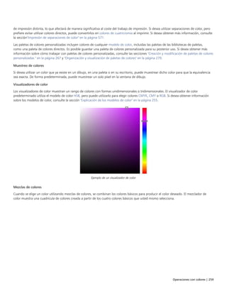 Operaciones con colores | 259
de impresión distinta, lo que afectará de manera significativa al coste del trabajo de impresión. Si desea utilizar separaciones de color, pero
prefiere evitar utilizar colores directos, puede convertirlos en colores de cuatricromía al imprimir. Si desea obtener más información, consulte
la sección"Impresión de separaciones de color" en la página 571.
Las paletas de colores personalizadas incluyen colores de cualquier modelo de color, incluidas las paletas de las bibliotecas de paletas,
como una paleta de colores directos. Es posible guardar una paleta de colores personalizada para su posterior uso. Si desea obtener más
información sobre cómo trabajar con paletas de colores personalizadas, consulte las secciones "Creación y modificación de paletas de colores
personalizadas " en la página 267 y "Organización y visualización de paletas de colores" en la página 270.
Muestreo de colores
Si desea utilizar un color que ya existe en un dibujo, en una paleta o en su escritorio, puede muestrear dicho color para que la equivalencia
sea exacta. De forma predeterminada, puede muestrear un solo píxel en la ventana de dibujo.
Visualizadores de color
Los visualizadores de color muestran un rango de colores con formas unidimensionales o tridimensionales. El visualizador de color
predeterminado utiliza el modelo de color HSB, pero puede utilizarlo para elegir colores CMYK, CMY o RGB. Si desea obtener información
sobre los modelos de color, consulte la sección "Explicación de los modelos de color" en la página 255.
Ejemplo de un visualizador de color
Mezclas de colores
Cuando se elige un color utilizando mezclas de colores, se combinan los colores básicos para producir el color deseado. El mezclador de
color muestra una cuadrícula de colores creada a partir de los cuatro colores básicos que usted mismo selecciona.
 