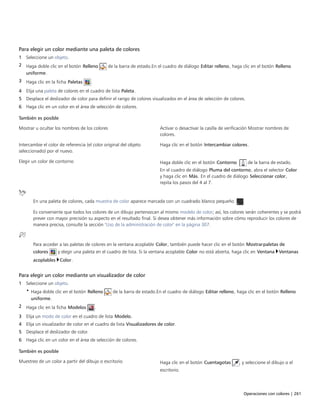 Operaciones con colores | 261
Para elegir un color mediante una paleta de colores
1 Seleccione un objeto.
2 Haga doble clic en el botón Relleno de la barra de estado.En el cuadro de diálogo Editar relleno, haga clic en el botón Relleno
uniforme.
3 Haga clic en la ficha Paletas .
4 Elija una paleta de colores en el cuadro de lista Paleta.
5 Desplace el deslizador de color para definir el rango de colores visualizados en el área de selección de colores.
6 Haga clic en un color en el área de selección de colores.
 
También es posible  
Mostrar u ocultar los nombres de los colores Activar o desactivar la casilla de verificación Mostrar nombres de
colores.
Intercambie el color de referencia (el color original del objeto
seleccionado) por el nuevo.
Haga clic en el botón Intercambiar colores.
Elegir un color de contorno Haga doble clic en el botón Contorno  de la barra de estado.
En el cuadro de diálogo Pluma del contorno, abra el selector Color
y haga clic en Más. En el cuadro de diálogo Seleccionar color,
repita los pasos del 4 al 7.
En una paleta de colores, cada muestra de color aparece marcada con un cuadrado blanco pequeño  .
Es conveniente que todos los colores de un dibujo pertenezcan al mismo modelo de color; así, los colores serán coherentes y se podrá
prever con mayor precisión su aspecto en el resultado final. Si desea obtener más información sobre cómo reproducir los colores de
manera precisa, consulte la sección "Uso de la administración de color" en la página 307.
Para acceder a las paletas de colores en la ventana acoplable Color, también puede hacer clic en el botón Mostrarpaletas de
colores y elegir una paleta en el cuadro de lista. Si la ventana acoplable Color no está abierta, haga clic en Ventana Ventanas
acoplables Color.
Para elegir un color mediante un visualizador de color
1 Seleccione un objeto.
• Haga doble clic en el botón Relleno de la barra de estado.En el cuadro de diálogo Editar relleno, haga clic en el botón Relleno
uniforme.
2 Haga clic en la ficha Modelos .
3 Elija un modo de color en el cuadro de lista Modelo.
4 Elija un visualizador de color en el cuadro de lista Visualizadores de color.
5 Desplace el deslizador de color.
6 Haga clic en un color en el área de selección de colores.
 
También es posible  
Muestreo de un color a partir del dibujo o escritorio Haga clic en el botón Cuentagotas , y seleccione el dibujo o el
escritorio.
 