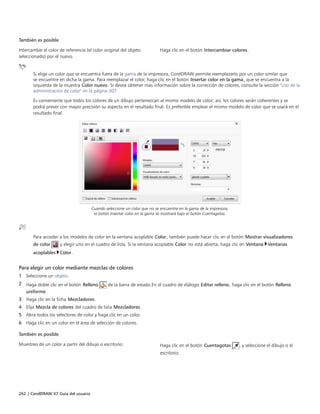 262 | CorelDRAW X7 Guía del usuario
También es posible  
Intercambie el color de referencia (el color original del objeto
seleccionado) por el nuevo.
Haga clic en el botón Intercambiar colores.
Si elige un color que se encuentra fuera de la gama de la impresora, CorelDRAW permite reemplazarlo por un color similar que
se encuentre en dicha la gama. Para reemplazar el color, haga clic en el botón Insertar color en la gama, que se encuentra a la
izquierda de la muestra Color nuevo. Si desea obtener más información sobre la corrección de colores, consulte la sección "Uso de la
administración de color" en la página 307.
Es conveniente que todos los colores de un dibujo pertenezcan al mismo modelo de color; así, los colores serán coherentes y se
podrá prever con mayor precisión su aspecto en el resultado final. Es preferible emplear el mismo modelo de color que se usará en el
resultado final.
Cuando seleccione un color que no se encuentre en la gama de la impresora,
el botón Insertar color en la gama se mostrará bajo el botón Cuentagotas.
Para acceder a los modelos de color en la ventana acoplable Color, también puede hacer clic en el botón Mostrar visualizadores
de color y elegir uno en el cuadro de lista. Si la ventana acoplable Color no está abierta, haga clic en Ventana Ventanas
acoplables Color.
Para elegir un color mediante mezclas de colores
1 Seleccione un objeto.
2 Haga doble clic en el botón Relleno de la barra de estado.En el cuadro de diálogo Editar relleno, haga clic en el botón Relleno
uniforme.
3 Haga clic en la ficha Mezcladores.
4 Elija Mezcla de colores del cuadro de lista Mezcladores.
5 Abra todos los selectores de color y haga clic en un color.
6 Haga clic en un color en el área de selección de colores.
 
También es posible  
Muestreo de un color a partir del dibujo o escritorio Haga clic en el botón Cuentagotas , y seleccione el dibujo o el
escritorio.
 