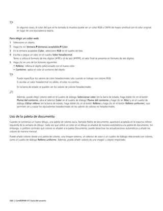 264 | CorelDRAW X7 Guía del usuario
En algunos casos, el color del que se ha tomado la muestra puede ser un color RGB o CMYK de mayor similitud con el color original,
en lugar de una equivalencia exacta.
Para elegir un color web
1 Seleccione un objeto.
2 Haga clic en Ventana Ventanas acoplables Color.
3 En la ventana acoplable Color, seleccione RGB en el cuadro de lista.
4 Escriba o pegue un valor en el cuadro Valor hexadecimal.
Tanto si utiliza el formato de tres dígitos (#fff) o el de seis (#ffffff), el valor final se presenta en formato de seis dígitos.
5 Haga clic en uno de los botones siguientes:
• Relleno: rellena el objeto seleccionado con el nuevo color
• Contorno: aplica el color al contorno del objeto
Puede especificar los valores de color hexadecimales solo cuando se trabaja con colores RGB.
Si escribe un valor hexadecimal no válido, el color no cambia.
En la barra de estado se pueden ver los valores de colores hexadecimales.
Además, puede elegir colores web en el cuadro de diálogo Seleccionar color (en la barra de estado, haga doble clic en el botón
Pluma del contorno, abra el selector Color en el cuadro de diálogo Pluma del contorno y haga clic en Más) y en el cuadro de
diálogo Editar relleno (en la barra de estado, haga doble clic en el botón Relleno y haga clic en el botón Relleno uniforme), que
permiten ver y copiar los equivalentes hexadecimales de los valores de colores no hexadecimales.
Uso de la paleta de documento
Cuando se comienza un nuevo dibujo, una paleta de colores vacía, llamada Paleta de documento, aparecerá acoplada en la esquina inferior
izquierda de la ventana de dibujo. Cada vez que utilice un color en el dibujo se añadirá de manera automática a la paleta de documento. Sin
embargo, si prefiere controlar qué colores se añaden a la paleta Documento, puede desactivar las actualizaciones automáticas y añadir los
colores de manera manual.
Puede añadir colores desde una paleta de colores, una imagen externa, un selector de color o un cuadro de diálogo relacionado con colores,
como el cuadro de diálogo Relleno uniforme. Además, puede añadir colores de una imagen u objeto importado.
 