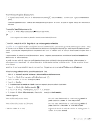 Operaciones con colores | 267
Para restablecer la paleta de documento
• En la paleta de documento, haga clic en el botón del menú lateral , seleccione Paleta y, a continuación, haga clic en Restablecer
paleta.
De manera predeterminada, la paleta de documento está acoplada encima de la barra de estado en la parte inferior de la ventana de la
aplicación.
Para ocultar la paleta de documento
• Haga clic en Ventana Paletas de colores Paleta de documento.
Ocultar la paleta Documento no desactiva la inserción automática de colores.
Creación y modificación de paletas de colores personalizadas
Las paletas de colores personalizadas son conjuntos de colores o estilos de color que se pueden guardar. Pueden incorporar colores o estilos
de color de cualquier modelo de color, incluidos los colores directos o cualquier paleta de colores que se encuentren en las bibliotecas de
paletas. Es posible crear una paleta personalizada para almacenar todos los colores o estilos de color que necesite para un proyecto actual o
futuro.
Compartir paletas de colores con otras personas resulta sencillo. Las paletas personalizadas se encuentran en la carpeta Mis paletas del
Administrador de paletas de colores.
Se puede crear una paleta de colores personalizada eligiendo los colores o estilos de color de manera individual, o bien utilizando los
colores de un objeto seleccionado o de todo un documento. También puede modificar, cambiar el nombre y eliminar las paletas de color
personalizadas.
Las paletas de color personalizadas se guardan como archivos .XML y almacenan en la carpeta Mis documentosMis paletas.
Para crear una paleta de colores personalizada desde cero
1 Haga clic en Ventana Ventanas acoplables Administrador de paletas de colores.
2 Haga clic en el botón Crea una nueva paleta de colores vacía .
3 Escriba un nombre en el cuadro Nombre de archivo.
4 Haga clic en Guardar.
5 En el Administrador de paletas de colores, seleccione la paleta personalizada que haya creado.
6 Haga clic en el botón Abre el editor de paleta .
7 En el cuadro de diálogo Editor de paleta, haga clic en Añadir color.
8 En el cuadro de diálogo Seleccionar color, elija un color y haga clic en Añadir a paleta.
 
También es posible  
Tratar el color como un color directo En el área Color seleccionado del cuadro de diálogo Editor de
paleta, seleccione Directos de la lista Tratar como.
Tratar el color como un color de cuatricromía En el área Color seleccionado del cuadro de diálogo Editor de
paleta, seleccione Cuatricromía de la lista Tratar como.
Cambiar el nombre de un color Haga clic en un color en el área de selección de colores y escriba un
nombre en el cuadro Nombre.
 