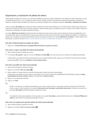 270 | CorelDRAW X7 Guía del usuario
Organización y visualización de paletas de colores
Administrador de paletas de colores es una ventana acoplable que permite acceder rápidamente a las paletas de colores disponibles, incluso
a la paleta de documento, a la y a la paleta de estilos de color. También permite crear paletas de colores personalizadas. Las paletas de
colores en el Administrador de paletas de colores se encuentran divididas en dos carpetas principales: Mis paletas y Bibliotecas de paletas.
 
Utilice la carpeta Mis paletas para almacenar todas las paletas de colores personalizadas que cree. Puede añadir carpetas para almacenar y
organizar las paletas de colores para diferentes proyectos. También puede copiar una paleta de colores o moverla a otra carpeta. Puede abrir
y controlar la visualización de todas las paletas de colores.
La carpeta Bibliotecas de paletas del Administrador de paletas de colores incluye colecciones de paletas de colores preestablecidas en las
que puede elegir colores. No puede editar ninguna de las paletas de colores que se encuentran en las Bibliotecas de paletas. Sin embargo, sí
puede crear una paleta de colores personalizada copiando una paleta de colores de la carpeta Bibliotecas de paletas. Si desea obtener más
información, consulte la sección"Mostrar u ocultar paletas de colores en las Bibliotecas de paletas" en la página 271.
Para abrir el Administrador de paletas de colores
• Haga clic en Ventana Ventanas acoplables Administrador de paletas de colores.
Para cortar o copiar una paleta de colores personalizada
1 Abra el Administrador de paletas de colores.
2 En la carpeta Mis paletas, haga clic en el icono Mostrar u Ocultar que se encuentra junto al nombre de la paleta personalizada.
Si desea definir una paleta de colores personalizada como la paleta predeterminada, haga clic en el botón del menú lateral de la paleta
personalizada y seleccione Establecer como predeterminada.
Para abrir una paleta de colores personalizada
1 Abra el Administrador de paletas de colores.
2 Haga clic en el botón Abre una paleta .
3 Elija la unidad y la carpeta donde se encuentra almacenada la paleta de colores personalizada.
Si desea abrir una paleta de colores (archivo .cpl) creada en una versión anterior de CorelDRAWCorel PHOTO-PAINT, seleccione Paleta
personalizada de versión anterior (.cpl) en el cuadro de lista Tipo de archivo.
4 Haga clic en la paleta personalizada.
5 Haga clic en Abrir.
Al abrir un archivo de una paleta personalizada de una versión anterior (.cpl), se convierte de manera automática al formato XML
(.xml). La versión .XML se guarda en la carpeta x:Documents and Settingssu nombreMis documentos. También se encuentra en
la carpeta Mis paletas del Administrador de paletas de colores.
Si la paleta de colores personalizada (.xml) se guardó en la carpeta Mis paletas, puede abrirla haciendo clic en Ventana Paletas de
colores y seleccionando la paleta personalizada en la lista.
Para crear una carpeta para guardar paletas de colores personalizadas
1 Abra el Administrador de paletas de colores.
2 Haga clic en el botón Crear una nueva carpeta .
 