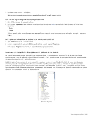 Operaciones con colores | 271
3 Escriba un nuevo nombre y pulse Intro.
Si desea mover una paleta de colores personalizada, arrástrela hacia la nueva carpeta.
Para cortar o copiar una paleta de colores personalizada
1 Abra el Administrador de paletas de colores.
2 En la carpeta Mis paletas, haga doble clic con el botón derecho sobre una paleta personalizada y seleccione una de las opciones
siguientes:
• Cortar
• Copiar
Si desea pegar la paleta personalizada en una carpeta diferente, haga clic con el botón derecho del ratón sobre la carpeta y seleccione
Pegar.
Para copiar una paleta desde las Bibliotecas de paletas para modificarla
1 Abra el Administrador de paletas de colores.
2 Arrastre una paleta desde la carpeta Bibliotecas de paletas hasta la carpeta Mis paletas.
En la carpeta Mis paletas aparecerá una copia editable de la paleta de colores.
Mostrar u ocultar paletas de colores en las Bibliotecas de paletas
Las Bibliotecas de paletas incluyen una colección de paletas de colores. Es posible gestionar la visualización de las paletas de colores
predeterminadas, como las paletas de colores RGB predeterminada y CMYK predeterminada. Las principales bibliotecas de paletas incluidas
son la de color de cuatricromía y la de color directo.
La biblioteca de color de cuatricromía contiene las paletas de colores predeterminadas RGB, CMYK y Escala de grises. Además, puede
encontrar paletas de colores predeterminadas con una temática específica, como la naturaleza. La biblioteca de color directo contiene
paletas de colores proporcionadas por otros fabricantes, como HKS Colors, PANTONE, Focoltone y TOYO. Estas paletas de colores pueden
resultar de gran utilidad si necesita ciertos colores aprobados por otras empresas para sus proyectos de impresión. Las bibliotecas de paletas
de colores están bloqueadas, es decir, no pueden editarse.
Bibliotecas de paletas
 