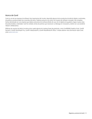 Registros y servicio de Corel | 11
Acerca de Corel
Corel es una de las empresas de software más importantes del mundo; desarrolla algunos de los productos de edición digital y multimedia,
de gráficos y productividad más conocidos del sector. Podemos presumir de contar con la gama de software innovador más completa;
hemos demostrado ser una empresa que elabora soluciones de confianza fáciles de usar con el objetivo de ayudarle a lograr nuevas cotas
de productividad y creatividad. Corel ha recibido cientos de premios que reconocen su liderazgo en innovación y diseño con una excelente
relación calidad-precio.
Millones de usuarios de todo el mundo ya han usado algunas de nuestras líneas de productos, como CorelDRAW Graphics Suite, Corel®
Painter®, Corel® PaintShop® Pro, Corel® VideoStudio® y Corel® WordPerfect® Office. Si desea obtener más información sobre Corel,
visite www.corel.com.
 