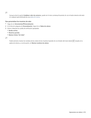 Operaciones con colores | 273
Aunque active la opción Establecer color de contorno, puede ver el menú contextual haciendo clic con el botón derecho del ratón
en cualquier parte del borde de una paleta de colores.
Para personalizar las muestras de color
1 Haga clic en Herramientas Personalización.
2 En la lista de categorías de Personalización, haga clic en Paleta de colores.
3 Active o desactive las casillas de verificación apropiadas:
• Bordes anchos
• Muestras grandes
• Mostrar tintero "Sin Color"
Puede asimismo mostrar los nombres de los colores de las muestras haciendo clic en el botón del menú lateral situado en la
paleta de colores y, a continuación, en Mostrar nombres de colores.
 