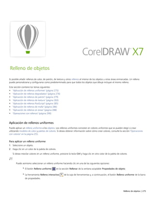 Relleno de objetos | 275
Relleno de objetos
Es posible añadir rellenos de color, de patrón, de textura y otros rellenos al interior de los objetos u otras áreas enmarcadas. Un relleno
puede personalizarse y configurarse como predeterminado para que todos los objetos que dibuje incluyan el mismo relleno.
Esta sección contiene los temas siguientes:
• "Aplicación de rellenos uniformes" (página 275)
• "Aplicación de rellenos degradados" (página 276)
• "Aplicación de rellenos de patrón" (página 279)
• "Aplicación de rellenos de textura" (página 283)
• "Aplicación de rellenos PostScript" (página 285)
• "Aplicación de rellenos de malla" (página 286)
• "Aplicación de rellenos en áreas" (página 288)
• "Operaciones con rellenos" (página 290)
Aplicación de rellenos uniformes
Puede aplicar un relleno uniforme a los objetos. Los rellenos uniformes consisten en colores uniformes que se pueden elegir o crear
utilizando modelos de color y paletas de colores. Si desea obtener información sobre cómo crear colores, consulte la sección "Operaciones
con colores" en la página 255.
Para aplicar un relleno uniforme
1 Seleccione un objeto.
2 Haga clic en un color de la paleta de colores.
Si desea mezclar colores en un relleno uniforme, presione la tecla Ctrl y haga clic en otro color de la paleta de colores.
Puede asimismo seleccionar un relleno uniforme haciendo clic en una de las siguientes opciones:
• El botón Relleno uniforme en la sección Rellenar de la ventana acoplable Propiedades de objeto.
• La herramienta Relleno interactivo de la caja de herramientas y, a continuación, el botón Relleno uniforme de la barra
de propiedades.
 