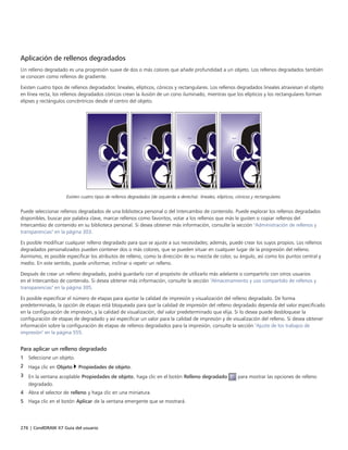 276 | CorelDRAW X7 Guía del usuario
Aplicación de rellenos degradados
Un relleno degradado es una progresión suave de dos o más colores que añade profundidad a un objeto. Los rellenos degradados también
se conocen como rellenos de gradiente.
Existen cuatro tipos de rellenos degradados: lineales, elípticos, cónicos y rectangulares. Los rellenos degradados lineales atraviesan el objeto
en línea recta, los rellenos degradados cónicos crean la ilusión de un cono iluminado, mientras que los elípticos y los rectangulares forman
elipses y rectángulos concéntricos desde el centro del objeto.
Existen cuatro tipos de rellenos degradados (de izquierda a derecha): lineales, elípticos, cónicos y rectangulares.
Puede seleccionar rellenos degradados de una biblioteca personal o del Intercambio de contenido. Puede explorar los rellenos degradados
disponibles, buscar por palabra clave, marcar rellenos como favoritos, votar a los rellenos que más le gusten o copiar rellenos del
Intercambio de contenido en su biblioteca personal. Si desea obtener más información, consulte la sección "Administración de rellenos y
transparencias" en la página 303.
Es posible modificar cualquier relleno degradado para que se ajuste a sus necesidades; además, puede crear los suyos propios. Los rellenos
degradados personalizados pueden contener dos o más colores, que se pueden situar en cualquier lugar de la progresión del relleno.
Asimismo, es posible especificar los atributos de relleno, como la dirección de su mezcla de color, su ángulo, así como los puntos central y
medio. En este sentido, puede uniformar, inclinar o repetir un relleno.
Después de crear un relleno degradado, podrá guardarlo con el propósito de utilizarlo más adelante o compartirlo con otros usuarios
en el Intercambio de contenido. Si desea obtener más información, consulte la sección "Almacenamiento y uso compartido de rellenos y
transparencias" en la página 305.
Es posible especificar el número de etapas para ajustar la calidad de impresión y visualización del relleno degradado. De forma
predeterminada, la opción de etapas está bloqueada para que la calidad de impresión del relleno degradado dependa del valor especificado
en la configuración de impresión, y la calidad de visualización, del valor predeterminado que elija. Si lo desea puede desbloquear la
configuración de etapas de degradado y así especificar un valor para la calidad de impresión y de visualización del relleno. Si desea obtener
información sobre la configuración de etapas de rellenos degradados para la impresión, consulte la sección "Ajuste de los trabajos de
impresión" en la página 555.
Para aplicar un relleno degradado
1 Seleccione un objeto.
2 Haga clic en Objeto  Propiedades de objeto.
3 En la ventana acoplable Propiedades de objeto, haga clic en el botón Relleno degradado para mostrar las opciones de relleno
degradado.
4 Abra el selector de relleno y haga clic en una miniatura.
5 Haga clic en el botón Aplicar de la ventana emergente que se mostrará.
 