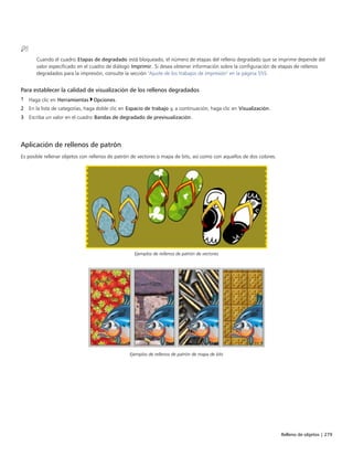 Relleno de objetos | 279
Cuando el cuadro Etapas de degradado está bloqueado, el número de etapas del relleno degradado que se imprime depende del
valor especificado en el cuadro de diálogo Imprimir. Si desea obtener información sobre la configuración de etapas de rellenos
degradados para la impresión, consulte la sección "Ajuste de los trabajos de impresión" en la página 555.
Para establecer la calidad de visualización de los rellenos degradados
1 Haga clic en Herramientas Opciones.
2 En la lista de categorías, haga doble clic en Espacio de trabajo y, a continuación, haga clic en Visualización.
3 Escriba un valor en el cuadro Bandas de degradado de previsualización.
 
Aplicación de rellenos de patrón
Es posible rellenar objetos con rellenos de patrón de vectores o mapa de bits, así como con aquellos de dos colores.
Ejemplos de rellenos de patrón de vectores
Ejemplos de rellenos de patrón de mapa de bits
 