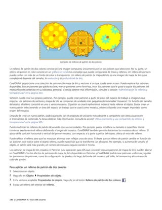 280 | CorelDRAW X7 Guía del usuario
Ejemplos de rellenos de patrón de dos colores
Un relleno de patrón de dos colores consiste en una imagen compuesta únicamente por los dos colores que seleccione. Por su parte, un
relleno de patrón en color consiste en un gráfico vectorial más complejo que puede componerse de líneas y rellenos. Un relleno de vectores
puede contar con más de un fondo de color o transparente. Un relleno de patrón de mapa de bits es una imagen de mapa de bits cuya
complejidad depende del tamaño, la resolución y la profundidad de bits.
CorelDRAW proporciona una colección de patrones de mapa de bits y vectores a los que puede tener acceso. Puede explorar los patrones
disponibles, buscar patrones por palabras clave, marcar patrones como favoritos, votar los patrones que le guste o copiar los patrones del
Intercambio de contenido en su biblioteca personal. Si desea obtener más información, consulte la sección "Administración de rellenos y
transparencias" en la página 303.
También puede crear sus propios patrones. Por ejemplo, puede crear patrones a partir de áreas del espacio de trabajo o imágenes que
importe. Los patrones de vectores y mapa de bits se componen de unidades más pequeñas denominadas "mosaicos". En función del tamaño
del objeto, el relleno consistirá en uno o varios mosaicos. El patrón se creará repitiendo el mosaico hasta rellenar el objeto. Puede crear un
nuevo patrón seleccionando un área del espacio de trabajo que se usará como mosaico, o bien utilizando una imagen importada como
origen del mosaico.
Después de crear un nuevo patrón, podrá guardarlo con el propósito de utilizarlo más adelante o compartirlo con otros usuarios en
el Intercambio de contenido. Si desea obtener más información, consulte la sección "Almacenamiento y uso compartido de rellenos y
transparencias" en la página 305.
Puede modificar los rellenos de patrón de acuerdo con sus necesidades. Por ejemplo, puede modificar su tamaño o especificar dónde
comienza exactamente el relleno definiendo el origen del mosaico. CorelDRAW también permite descentrar los mosaicos de un relleno. El
ajuste de la posición horizontal o vertical del primer mosaico, con respecto a la parte superior del objeto, afecta al resto del relleno.
Puede reflejar el relleno para que los mosaicos alternos sean reflejos unos de otros. Si desea que un relleno de patrón cambie en función de
las acciones que realice sobre el objeto relleno, puede especificar que se transforme con el objeto. Por ejemplo, si aumenta de tamaño el
objeto, el patrón será más grande y el número de mosaicos seguirá siendo el mismo.
Los patrones de mapa de bits creados en Patrones (una aplicación para iOS que convierte fotos en patrones de mapa de bits) pueden abrirse
en CorelDRAW. Con los efectos de patrones de mapa de bits disponibles en Patrones y CorelDRAW podrá crear patrones uniformes y ajustar
los parámetros de patrones, como la configuración de píxeles a lo largo del borde del mosaico y el brillo, la luminancia y el contraste de
color del patrón.
Para aplicar un relleno de patrón de dos colores
1 Seleccione un objeto.
2 Haga clic en Objeto  Propiedades de objeto.
3 En la ventana acoplable Propiedades de objeto, haga clic en el botón Relleno de patrón de dos colores  .
4 Escoja un relleno del selector de relleno.
 