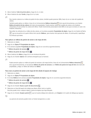 Relleno de objetos | 281
5 Abra el selector Color de primer plano y haga clic en un color.
6 Abra el selector de color Fondo y haga clic en un color.
Para mezclar colores en un relleno de patrón de dos colores, también puede presionar Ctrl y hacer clic en un color de la paleta de
colores.
También puede aplicar un relleno si hace clic en la herramienta Relleno interactivo de la caja de herramientas y en el botón
Relleno de patrón de dos colores de la barra de propiedades. Puede arrastrar colores de la paleta de colores a los tiradores
interactivos a fin de cambiar los colores del relleno. Puede manteniendo presionada la tecla Ctrl a la vez que se arrastra un color a los
tiradores interactivos.
Para editar los atributos de un relleno de dos colores, en la ventana acoplable Propiedades de objeto, haga clic en el botón de flecha
, que se encuentra en la parte inferior de la sección Rellenar, para mostrar más opciones de relleno. A continuación, especifique
los atributos que desee.
Para aplicar un relleno de patrón de vector o de mapa de bits
1 Seleccione un objeto.
2 Haga clic en Objeto  Propiedades de objeto.
3 En la ventana acoplable Propiedades de objeto, haga clic en uno de los siguientes botones:
• Relleno de patrón de vectores
• Relleno de patrón de mapa de bits
4 Abra el selector de relleno y haga clic en una miniatura de patrón.
5 Haga clic en el botón Aplicar de la ventana emergente que se mostrará.
Puede asimismo aplicar un relleno de patrón de vectores o de mapa de bits si hace clic en la herramienta Relleno interactivo
de la caja de herramientas, en los botones Relleno de patrón de vectores o en Relleno de patrón de mapa de bits de la barra de
propiedades, y elegir un relleno del selector de relleno.
Para crear un patrón de vector o de mapa de bits desde el espacio de trabajo
1 Seleccione un objeto.
2 Haga clic en Objeto  Propiedades de objeto.
3 En el área Relleno de la ventana acoplable Propiedades de objeto, haga clic en uno de los siguientes botones:
• Relleno de patrón de vectores
• Relleno de patrón de mapa de bits
4 Haga clic en el botón Nuevo a partir de documento .
5 Seleccione un área del espacio de trabajo que desee utilizar como un patrón.
Esta área puede incluir cualquier objeto o partes de objetos que haya dibujado.
6 Haga clic en el botón Aceptar patrón , que se muestra debajo de la selección, y en Aceptar en el cuadro de diálogo que aparece.
Los patrones de vectores pueden tener un fondo transparente o a color.
 