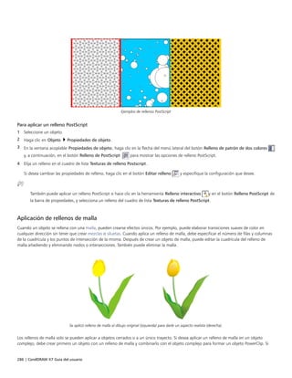 286 | CorelDRAW X7 Guía del usuario
Ejemplos de rellenos PostScript
Para aplicar un relleno PostScript
1 Seleccione un objeto.
2 Haga clic en Objeto  Propiedades de objeto.
3 En la ventana acoplable Propiedades de objeto, haga clic en la flecha del menú lateral del botón Relleno de patrón de dos colores
y, a continuación, en el botón Relleno de PostScript  para mostrar las opciones de relleno PostScript.
4 Elija un relleno en el cuadro de lista Texturas de relleno Postscript.
Si desea cambiar las propiedades de relleno, haga clic en el botón Editar relleno y especifique la configuración que desee.
También puede aplicar un relleno PostScript si hace clic en la herramienta Relleno interactivo y en el botón Relleno PostScript de
la barra de propiedades, y selecciona un relleno del cuadro de lista Texturas de relleno PostScript.
Aplicación de rellenos de malla
Cuando un objeto se rellena con una malla, pueden crearse efectos únicos. Por ejemplo, puede elaborar transiciones suaves de color en
cualquier dirección sin tener que crear mezclas o siluetas. Cuando aplica un relleno de malla, debe especificar el número de filas y columnas
de la cuadrícula y los puntos de intersección de la misma. Después de crear un objeto de malla, puede editar la cuadrícula del relleno de
malla añadiendo y eliminando nodos o intersecciones. También puede eliminar la malla.
Se aplicó relleno de malla al dibujo original (izquierda) para darle un aspecto realista (derecha).
Los rellenos de malla solo se pueden aplicar a objetos cerrados o a un único trayecto. Si desea aplicar un relleno de malla en un objeto
complejo, debe crear primero un objeto con un relleno de malla y combinarlo con el objeto complejo para formar un objeto PowerClip. Si
 