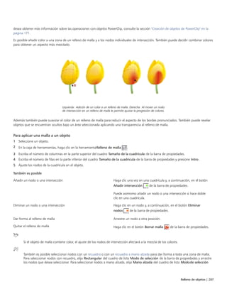 Relleno de objetos | 287
desea obtener más información sobre las operaciones con objetos PowerClip, consulte la sección "Creación de objetos de PowerClip" en la
página 171.
Es posible añadir color a una zona de un relleno de malla y a los nodos individuales de intersección. También puede decidir combinar colores
para obtener un aspecto más mezclado.
Izquierda: Adición de un color a un relleno de malla. Derecha: Al mover un nodo
de intersección en un relleno de malla le permite ajustar la progresión de colores.
Además también puede suavizar el color de un relleno de malla para reducir el aspecto de los bordes pronunciados. También puede revelar
objetos que se encuentran ocultos bajo un área seleccionada aplicando una transparencia al relleno de malla.
Para aplicar una malla a un objeto
1 Seleccione un objeto.
2 En la caja de herramientas, haga clic en la herramientaRelleno de malla .
3 Escriba el número de columnas en la parte superior del cuadro Tamaño de la cuadrícula de la barra de propiedades.
4 Escriba el número de filas en la parte inferior del cuadro Tamaño de la cuadrícula de la barra de propiedades y presione Intro.
5 Ajuste los nodos de la cuadrícula en el objeto.
 
También es posible  
Añadir un nodo o una intersección Haga clic una vez en una cuadrícula y, a continuación, en el botón
Añadir intersección de la barra de propiedades.
Puede asimismo añadir un nodo o una intersección si hace doble
clic en una cuadrícula.
Eliminar un nodo o una intersección Haga clic en un nodo y, a continuación, en el botón Eliminar
nodos de la barra de propiedades.
Dar forma al relleno de malla Arrastre un nodo a otra posición.
Quitar el relleno de malla Haga clic en el botón Borrar malla de la barra de propiedades.
Si el objeto de malla contiene color, el ajuste de los nodos de intersección afectará a la mezcla de los colores.
También es posible seleccionar nodos con un recuadro o con un recuadro a mano alzada para dar forma a toda una zona de malla.
Para seleccionar nodos con recuadro, elija Rectangular del cuadro de lista Modo de selección de la barra de propiedades y arrastre
los nodos que desea seleccionar. Para seleccionar nodos a mano alzada, elija Mano alzada del cuadro de lista Modode selección
 
