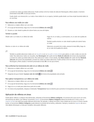 288 | CorelDRAW X7 Guía del usuario
y arrastre los nodos que desea seleccionar. Puede cambiar entre los modos de selección Rectangular y Mano alzada si mantiene
presionada la tecla Alt a la vez que arrastra.
Puede añadir una intersección o un nodo si hace doble clic en un espacio; también puede añadir una línea simple haciendo doble clic
en una línea.
Para rellenar una malla con color
1 Seleccione un objeto relleno con una malla.
2 En la caja de herramientas, haga clic en la herramientaRelleno de malla .
3 Arrastre un color desde la paleta de colores hasta una zona del objeto.
 
También es posible  
Añadir color a un nodo en un relleno de malla Haga clic en un nodo y, a continuación, en un color de la paleta de
colores.
También puede arrastrar un color desde la paleta de colores hasta
un nodo.
Mezclar un color en un relleno de malla Seleccione una parte de la malla, presione la tecla Ctrl y haga clic
en un color de la paleta de colores.
También es posible seleccionar nodos con un recuadro o con un recuadro a mano alzada para aplicar un color a toda una zona de
malla. Para seleccionar nodos con recuadro, elija Rectangular del cuadro de lista Modo de selección de la barra de propiedades
y arrastre los nodos que desea seleccionar. Para seleccionar nodos a mano alzada, elija Mano alzada del cuadro de lista Modode
selección de la barra de propiedades y arrastre los nodos que desea seleccionar. Puede cambiar entre los modos de selección
Rectangular y Mano alzada si mantiene presionada la tecla Alt a la vez que arrastra.
Para uniformar las transiciones de color en un relleno de malla
1 Seleccione un objeto relleno con una malla.
2 En la caja de herramientas, haga clic en la herramientaRelleno de malla .
3 Asegúrese de que el botón Suavizar color de malla de la barra de propiedades está activado.
Para aplicar transparencia a un relleno de malla
1 Seleccione un objeto relleno con una malla.
2 En la caja de herramientas, haga clic en la herramientaRelleno de malla .
3 Haga clic en un nodo para seleccionar parte de la malla.
4 En la barra de propiedades, desplace el deslizador Transparencia hacia la derecha para aumentar la transparencia del área seleccionada.
Aplicación de rellenos en áreas
Puede aplicar rellenos a cualquier área demarcada, utilizando la herramienta Relleno inteligente. Al contrario de lo que ocurre con otras
herramientas de relleno, que rellenan únicamente objetos, la herramienta Relleno inteligente detecta los bordes de un área y crea un
trayecto cerrado de modo que pueda rellenarse dicha área. Por ejemplo, si dibuja una línea a mano alzada que se cruza a sí misma creando
bucles, la herramienta Relleno inteligente puede detectar los bordes de los bucles y rellenarlos. Siempre y cuando los trayectos de uno o
más objetos demarquen un área por completo, ésta puede rellenarse.
 