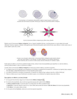 Relleno de objetos | 289
En este ejemplo, se ha duplicado y descentrado el objeto en espiral original, lo que da como
resultado áreas demarcadas que pueden rellenarse por medio de la herramienta Relleno inteligente.
Uso de la herramienta Relleno inteligente para rellenar áreas rodeadas.
Debido a que la herramienta Relleno inteligente crea un trayecto alrededor del área, crea básicamente un nuevo objeto que puede
rellenarse, moverse, copiarse o editarse. Esto significa que la herramienta puede usarse de dos formas: para rellenar un área o para crear un
nuevo objeto a partir de un área.
Aunque su uso principal es rellenar áreas, la herramienta Relleno inteligente puede también utilizarse
para crear nuevos objetos. En este ejemplo, los objetos originales, las dos espirales (izquierda) se
eliminan (derecha), pero se conserva el relleno porque cada área rellenada es en realidad un objeto.
Puede aplicar el relleno y el contorno predeterminados al área, utilizar la barra de propiedades para especificar un color de relleno y
contorno determinados, o crear un contorno sin relleno.
Cuando utilice la herramienta Relleno inteligente en áreas que ya tienen rellenos, recuerde lo siguiente:
• Un objeto al que se le ha aplicado una transparencia se considera completamente transparente: se detectan los trayectos bajo cualquier
área del objeto, independientemente de si el área específica parece opaca.
• Los rellenos PostScript se consideran transparentes: se detectan los trayectos bajo cualquier área de un relleno PostScript.
• Todos los rellenos que no sean PostScript se consideran opacos: no se detectan los trayectos bajo estos rellenos.
Para aplicar un relleno a un área cerrada
1 En la caja de herramientas, haga clic en la herramienta Relleno inteligente .
2 En la barra de propiedades, elija una de las siguientes opciones del cuadro de lista Relleno:
• Utilizar predeterminado: le permite aplicar la configuración de relleno predeterminada.
• Especificar: le permite rellenar el área con un color sólido seleccionado del selector Color de relleno de la barra de propiedades.
• Sin relleno: no se aplica relleno al área.
3 En el cuadro de lista Contorno, seleccione una de las opciones siguientes:
 