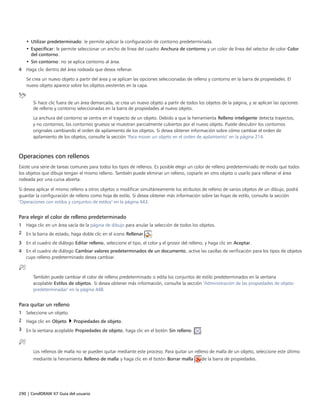 290 | CorelDRAW X7 Guía del usuario
• Utilizar predeterminado: le permite aplicar la configuración de contorno predeterminada.
• Especificar: le permite seleccionar un ancho de línea del cuadro Anchura de contorno y un color de línea del selector de color Color
del contorno.
• Sin contorno: no se aplica contorno al área.
4 Haga clic dentro del área rodeada que desea rellenar.
Se crea un nuevo objeto a partir del área y se aplican las opciones seleccionadas de relleno y contorno en la barra de propiedades. El
nuevo objeto aparece sobre los objetos existentes en la capa.
Si hace clic fuera de un área demarcada, se crea un nuevo objeto a partir de todos los objetos de la página, y se aplican las opciones
de relleno y contorno seleccionadas en la barra de propiedades al nuevo objeto.
La anchura del contorno se centra en el trayecto de un objeto. Debido a que la herramienta Relleno inteligente detecta trayectos,
y no contornos, los contornos gruesos se muestran parcialmente cubiertos por el nuevo objeto. Puede descubrir los contornos
originales cambiando el orden de apilamiento de los objetos. Si desea obtener información sobre cómo cambiar el orden de
apilamiento de los objetos, consulte la sección "Para mover un objeto en el orden de apilamiento" en la página 214.
Operaciones con rellenos
Existe una serie de tareas comunes para todos los tipos de rellenos. Es posible elegir un color de relleno predeterminado de modo que todos
los objetos que dibuje tengan el mismo relleno. También puede eliminar un relleno, copiarlo en otro objeto o usarlo para rellenar el área
rodeada por una curva abierta.
Si desea aplicar el mismo relleno a otros objetos o modificar simultáneamente los atributos de relleno de varios objetos de un dibujo, podrá
guardar la configuración de relleno como hoja de estilo. Si desea obtener más información sobre las hojas de estilo, consulte la sección
"Operaciones con estilos y conjuntos de estilos" en la página 443.
Para elegir el color de relleno predeterminado
1 Haga clic en un área vacía de la página de dibujo para anular la selección de todos los objetos.
2 En la barra de estado, haga doble clic en el icono Rellenar .
3 En el cuadro de diálogo Editar relleno, seleccione el tipo, el color y el grosor del relleno, y haga clic en Aceptar.
4 En el cuadro de diálogo Cambiar valores predeterminados de un documento, active las casillas de verificación para los tipos de objetos
cuyo relleno predeterminado desea cambiar.
También puede cambiar el color de relleno predeterminado si edita los conjuntos de estilo predeterminados en la ventana
acoplable Estilos de objetos. Si desea obtener más información, consulte la sección "Administración de las propiedades de objeto
predeterminadas" en la página 448.
Para quitar un relleno
1 Seleccione un objeto.
2 Haga clic en Objeto  Propiedades de objeto.
3 En la ventana acoplable Propiedades de objeto, haga clic en el botón Sin relleno  .
Los rellenos de malla no se pueden quitar mediante este proceso. Para quitar un relleno de malla de un objeto, seleccione este último
mediante la herramienta Relleno de malla y haga clic en el botón Borrar malla de la barra de propiedades.
 