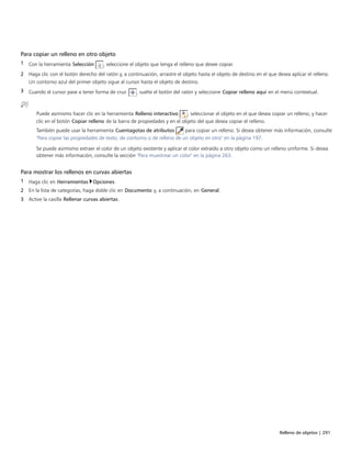 Relleno de objetos | 291
Para copiar un relleno en otro objeto
1 Con la herramienta Selección , seleccione el objeto que tenga el relleno que desee copiar.
2 Haga clic con el botón derecho del ratón y, a continuación, arrastre el objeto hasta el objeto de destino en el que desea aplicar el relleno.
Un contorno azul del primer objeto sigue al cursor hasta el objeto de destino.
3 Cuando el cursor pase a tener forma de cruz , suelte el botón del ratón y seleccione Copiar relleno aquí en el menú contextual.
Puede asimismo hacer clic en la herramienta Relleno interactivo , seleccionar el objeto en el que desea copiar un relleno, y hacer
clic en el botón Copiar relleno de la barra de propiedades y en el objeto del que desea copiar el relleno.
También puede usar la herramienta Cuentagotas de atributos para copiar un relleno. Si desea obtener más información, consulte
"Para copiar las propiedades de texto, de contorno o de relleno de un objeto en otro" en la página 197.
Se puede asimismo extraer el color de un objeto existente y aplicar el color extraído a otro objeto como un relleno uniforme. Si desea
obtener más información, consulte la sección "Para muestrear un color" en la página 263.
Para mostrar los rellenos en curvas abiertas
1 Haga clic en Herramientas Opciones.
2 En la lista de categorías, haga doble clic en Documento y, a continuación, en General.
3 Active la casilla Rellenar curvas abiertas.
 
 
