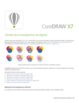 Cambio de la transparencia de objetos | 293
Cambio de la transparencia de objetos
Cuando se aplica una transparencia a un objeto, los elementos que se encuentran debajo se vuelven parcialmente visibles. Se pueden aplicar
transparencias con los mismos tipos de rellenos que se aplican a los objetos; es decir, uniformes, degradados, de textura y de patrón. Si
desea obtener más información sobre estos rellenos, consulte la sección "Relleno de objetos" en la página 275.
Ejemplos de distintos tipos de transparencias, incluidas las uniformes, de degradado y de patrón.
CorelDRAW también permite especificar el modo en que el color del objeto transparente combinará con el color del objeto que tiene debajo
mediante los modos de fusión.
Esta sección contiene los temas siguientes:
• "Aplicación de transparencia uniforme" (página 293)
• "Aplicación de transparencia degradada" (página 294)
• "Aplicación de transparencia de patrón" (página 296)
• "Aplicación de transparencia de textura" (página 298)
• "Copia, congelación y eliminación de transparencias" (página 299)
• "Aplicación de modos de fusión" (página 300)
Aplicación de transparencia uniforme
La transparencia uniforme altera los valores de transparencia de todos los píxeles del objeto o el área editable por igual.
 