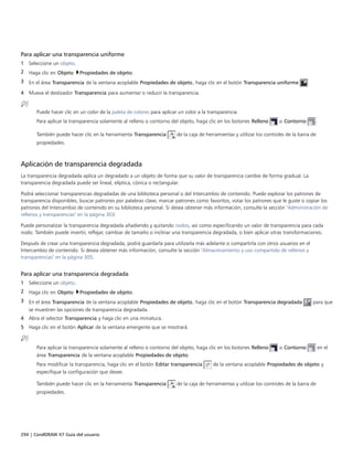 294 | CorelDRAW X7 Guía del usuario
Para aplicar una transparencia uniforme
1 Seleccione un objeto.
2 Haga clic en Objeto Propiedades de objeto.
3 En el área Transparencia de la ventana acoplable Propiedades de objeto, haga clic en el botón Transparencia uniforme .
4 Mueva el deslizador Transparencia para aumentar o reducir la transparencia.
Puede hacer clic en un color de la paleta de colores para aplicar un color a la transparencia.
Para aplicar la transparencia solamente al relleno o contorno del objeto, haga clic en los botones Relleno o Contorno .
También puede hacer clic en la herramienta Transparencia de la caja de herramientas y utilizar los controles de la barra de
propiedades.
Aplicación de transparencia degradada
La transparencia degradada aplica un degradado a un objeto de forma que su valor de transparencia cambie de forma gradual. La
transparencia degradada puede ser lineal, elíptica, cónica o rectangular.
Podrá seleccionar transparencias degradadas de una biblioteca personal o del Intercambio de contenido. Puede explorar los patrones de
transparencia disponibles, buscar patrones por palabras clave, marcar patrones como favoritos, votar los patrones que le guste o copiar los
patrones del Intercambio de contenido en su biblioteca personal. Si desea obtener más información, consulte la sección "Administración de
rellenos y transparencias" en la página 303.
Puede personalizar la transparencia degradada añadiendo y quitando nodos, así como especificando un valor de transparencia para cada
nodo. También puede invertir, reflejar, cambiar de tamaño o inclinar una transparencia degradada, o bien aplicar otras transformaciones.
Después de crear una transparencia degradada, podrá guardarla para utilizarla más adelante o compartirla con otros usuarios en el
Intercambio de contenido. Si desea obtener más información, consulte la sección "Almacenamiento y uso compartido de rellenos y
transparencias" en la página 305.
Para aplicar una transparencia degradada
1 Seleccione un objeto.
2 Haga clic en Objeto Propiedades de objeto.
3 En el área Transparencia de la ventana acoplable Propiedades de objeto, haga clic en el botón Transparencia degradada para que
se muestren las opciones de transparencia degradada.
4 Abra el selector Transparencia y haga clic en una miniatura.
5 Haga clic en el botón Aplicar de la ventana emergente que se mostrará.
Para aplicar la transparencia solamente al relleno o contorno del objeto, haga clic en los botones Relleno o Contorno en el
área Transparencia de la ventana acoplable Propiedades de objeto.
Para modificar la transparencia, haga clic en el botón Editar transparencia de la ventana acoplable Propiedades de objeto y
especifique la configuración que desee.
También puede hacer clic en la herramienta Transparencia de la caja de herramientas y utilizar los controles de la barra de
propiedades.
 