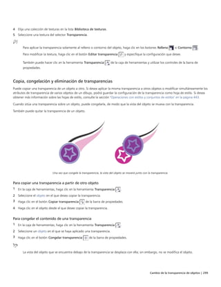 Cambio de la transparencia de objetos | 299
4 Elija una colección de texturas en la lista Biblioteca de texturas.
5 Seleccione una textura del selector Transparencia.
Para aplicar la transparencia solamente al relleno o contorno del objeto, haga clic en los botones Relleno o Contorno .
Para modificar la textura, haga clic en el botón Editar transparencia y especifique la configuración que desee.
También puede hacer clic en la herramienta Transparencia de la caja de herramientas y utilizar los controles de la barra de
propiedades.
Copia, congelación y eliminación de transparencias
Puede copiar una transparencia de un objeto a otro. Si desea aplicar la misma transparencia a otros objetos o modificar simultáneamente los
atributos de transparencia de varios objetos de un dibujo, podrá guardar la configuración de la transparencia como hoja de estilo. Si desea
obtener más información sobre las hojas de estilo, consulte la sección "Operaciones con estilos y conjuntos de estilos" en la página 443.
Cuando sitúa una transparencia sobre un objeto, puede congelarla, de modo que la vista del objeto se mueva con la transparencia.
También puede quitar la transparencia de un objeto.
Una vez que congele la transparencia, la vista del objeto se moverá junto con la transparencia.
Para copiar una transparencia a partir de otro objeto
1 En la caja de herramientas, haga clic en la herramienta Transparencia .
2 Seleccione el objeto en el que desea copiar la transparencia.
3 Haga clic en el botón Copiar transparencia de la barra de propiedades.
4 Haga clic en el objeto desde el que desee copiar la transparencia.
Para congelar el contenido de una transparencia
1 En la caja de herramientas, haga clic en la herramienta Transparencia .
2 Seleccione un objeto en el que se haya aplicado una transparencia.
3 Haga clic en el botón Congelar transparencia de la barra de propiedades.
La vista del objeto que se encuentra debajo de la transparencia se desplaza con ella; sin embargo, no se modifica el objeto.
 