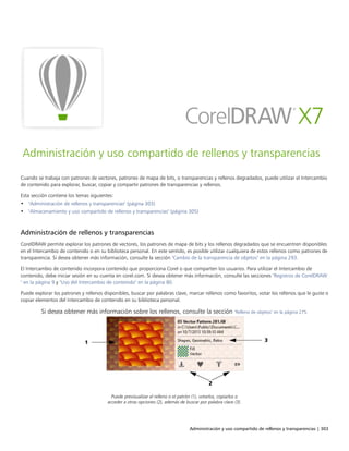 Administración y uso compartido de rellenos y transparencias | 303
Administración y uso compartido de rellenos y transparencias
Cuando se trabaja con patrones de vectores, patrones de mapa de bits, o transparencias y rellenos degradados, puede utilizar el Intercambio
de contenido para explorar, buscar, copiar y compartir patrones de transparencias y rellenos.
Esta sección contiene los temas siguientes:
• "Administración de rellenos y transparencias" (página 303)
• "Almacenamiento y uso compartido de rellenos y transparencias" (página 305)
Administración de rellenos y transparencias
CorelDRAW permite explorar los patrones de vectores, los patrones de mapa de bits y los rellenos degradados que se encuentren disponibles
en el Intercambio de contenido o en su biblioteca personal. En este sentido, es posible utilizar cualquiera de estos rellenos como patrones de
transparencia. Si desea obtener más información, consulte la sección "Cambio de la transparencia de objetos" en la página 293.
El Intercambio de contenido incorpora contenido que proporciona Corel o que comparten los usuarios. Para utilizar el Intercambio de
contenido, debe iniciar sesión en su cuenta en corel.com. Si desea obtener más información, consulte las secciones "Registros de CorelDRAW
" en la página 9 y "Uso del Intercambio de contenido" en la página 80.
Puede explorar los patrones y rellenos disponibles, buscar por palabras clave, marcar rellenos como favoritos, votar los rellenos que le guste o
copiar elementos del Intercambio de contenido en su biblioteca personal.
Si desea obtener más información sobre los rellenos, consulte la sección "Relleno de objetos" en la página 275.
Puede previsualizar el relleno o el patrón (1), votarlos, copiarlos o
acceder a otras opciones (2), además de buscar por palabra clave (3).
 