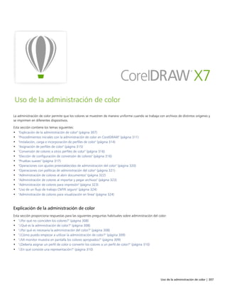 Uso de la administración de color | 307
Uso de la administración de color
La administración de color permite que los colores se muestren de manera uniforme cuando se trabaja con archivos de distintos orígenes y
se imprimen en diferentes dispositivos.
Esta sección contiene los temas siguientes:
• "Explicación de la administración de color" (página 307)
• "Procedimientos iniciales con la administración de color en CorelDRAW" (página 311)
• "Instalación, carga e incorporación de perfiles de color" (página 314)
• "Asignación de perfiles de color" (página 315)
• "Conversión de colores a otros perfiles de color" (página 316)
• "Elección de configuración de conversión de colores" (página 316)
• "Pruebas suaves" (página 317)
• "Operaciones con ajustes preestablecidos de administración del color" (página 320)
• "Operaciones con políticas de administración del color" (página 321)
• "Administración de colores al abrir documentos" (página 322)
• "Administración de colores al importar y pegar archivos" (página 323)
• "Administración de colores para impresión" (página 323)
• "Uso de un flujo de trabajo CMYK seguro" (página 324)
• "Administración de colores para visualización en línea" (página 324)
Explicación de la administración de color
Esta sección proporciona respuestas para las siguientes preguntas habituales sobre administración del color:
• "¿Por qué no coinciden los colores?" (página 308)
• "¿Qué es la administración de color?" (página 308)
• "¿Por qué es necesaria la administración del color?" (página 308)
• "¿Cómo puedo empezar a utilizar la administración de color?" (página 309)
• "¿Mi monitor muestra en pantalla los colores apropiados?" (página 309)
• "¿Debería asignar un perfil de color o convertir los colores a un perfil de color?" (página 310)
• "¿En qué consiste una representación?" (página 310)
 