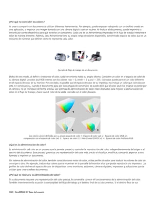 308 | CorelDRAW X7 Guía del usuario
¿Por qué no coinciden los colores?
Al crear o compartir un documento se utilizan diferentes herramientas. Por ejemplo, puede empezar trabajando con un archivo creado en
otra aplicación, o importar una imagen tomada con una cámara digital o con un escáner. Al finalizar el documento, puede imprimirlo o
enviarlo por correo electrónico para que lo revise un compañero. Cada una de las herramientas empleadas en el flujo de trabajo interpreta el
color de manera diferente. Además, cada herramienta tiene su propio rango de colores disponibles, denominado espacio de color, que es un
conjunto de números que definen cómo se representa cada color.
Ejemplo de flujo de trabajo de un documento.
Dicho de otro modo, al definir e interpretar el color, cada herramienta habla su propio idioma. Considere un color en el espacio de color de
su cámara digital: un color azul RGB intenso con los valores rojo = 0, verde = 0 y azul = 255. Este color puede parecer un color diferente
en el espacio de color de su monitor. Por otro lado, es posible que el espacio de color de su impresora no incluya un color que coincida con
este. En consecuencia, cuando el documento pasa por estas etapas de conversión, se puede decir que el color azul vivo original se pierde por
el camino y no se reproduce de forma precisa. Los sistemas de administración del color están diseñados para mejorar la comunicación de
color en el flujo de trabajo y hacer que el color de la salida coincida con el color deseado.
Los colores vienen definidos por su propio espacio de color. 1. Espacio de color Lab. 2. Espacio de color sRGB, en
comparación con el espacio de color Lab. 3. Espacio de color U.S. Web Coated (SWOP) v2. 4. Espacio de color ProPhoto RGB.
¿Qué es la administración de color?
La administración del color es un proceso que le permite predecir y controlar la reproducción del color, independientemente del origen o el
destino del documento. Este proceso garantiza una representación del color más precisa al visualizar, modificar, compartir, exportar a otro
formato o imprimir un documento.
Un sistema de administración del color, también conocido como motor de color, utiliza perfiles de color para traducir los valores de color de
un origen a otro. Por ejemplo, traduce los colores que se muestran en la pantalla del monitor a los que puede reproducir una impresora. Los
perfiles de color definen el espacio de color de dispositivos como monitores, escáneres, cámaras digitales, impresoras y aplicaciones que se
utilizan para crear o editar documentos.
¿Por qué es necesaria la administración del color?
Si su documento requiere una representación del color precisa, le convendría conocer el funcionamiento de la administración del color.
También intervienen en la ecuación la complejidad del flujo de trabajo y el destino final de sus documentos. Si el destino final de sus
 