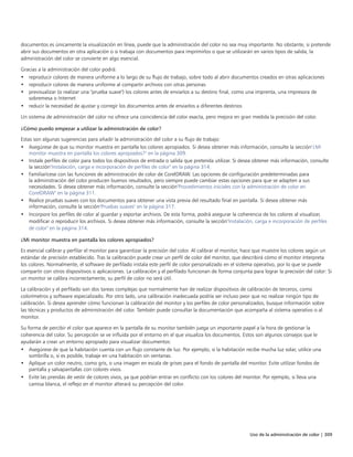Uso de la administración de color | 309
documentos es únicamente la visualización en línea, puede que la administración del color no sea muy importante. No obstante, si pretende
abrir sus documentos en otra aplicación o si trabaja con documentos para imprimirlos o que se utilizarán en varios tipos de salida, la
administración del color se convierte en algo esencial.
Gracias a la administración del color podrá:
• reproducir colores de manera uniforme a lo largo de su flujo de trabajo, sobre todo al abrir documentos creados en otras aplicaciones
• reproducir colores de manera uniforme al compartir archivos con otras personas
• previsualizar (o realizar una "prueba suave") los colores antes de enviarlos a su destino final, como una imprenta, una impresora de
sobremesa o Internet
• reducir la necesidad de ajustar y corregir los documentos antes de enviarlos a diferentes destinos
Un sistema de administración del color no ofrece una coincidencia del color exacta, pero mejora en gran medida la precisión del color.
¿Cómo puedo empezar a utilizar la administración de color?
Estas son algunas sugerencias para añadir la administración del color a su flujo de trabajo:
• Asegúrese de que su monitor muestra en pantalla los colores apropiados. Si desea obtener más información, consulte la sección"¿Mi
monitor muestra en pantalla los colores apropiados?" en la página 309.
• Instale perfiles de color para todos los dispositivos de entrada o salida que pretenda utilizar. Si desea obtener más información, consulte
la sección"Instalación, carga e incorporación de perfiles de color" en la página 314.
• Familiarícese con las funciones de administración de color de CorelDRAW. Las opciones de configuración predeterminadas para
la administración del color producen buenos resultados, pero siempre puede cambiar estas opciones para que se adapten a sus
necesidades. Si desea obtener más información, consulte la sección"Procedimientos iniciales con la administración de color en
CorelDRAW" en la página 311.
• Realice pruebas suaves con los documentos para obtener una vista previa del resultado final en pantalla. Si desea obtener más
información, consulte la sección"Pruebas suaves" en la página 317.
• Incorpore los perfiles de color al guardar y exportar archivos. De esta forma, podrá asegurar la coherencia de los colores al visualizar,
modificar o reproducir los archivos. Si desea obtener más información, consulte la sección"Instalación, carga e incorporación de perfiles
de color" en la página 314.
¿Mi monitor muestra en pantalla los colores apropiados?
Es esencial calibrar y perfilar el monitor para garantizar la precisión del color. Al calibrar el monitor, hace que muestre los colores según un
estándar de precisión establecido. Tras la calibración puede crear un perfil de color del monitor, que describirá cómo el monitor interpreta
los colores. Normalmente, el software de perfilado instala este perfil de color personalizado en el sistema operativo, por lo que se puede
compartir con otros dispositivos o aplicaciones. La calibración y el perfilado funcionan de forma conjunta para lograr la precisión del color: Si
un monitor se calibra incorrectamente, su perfil de color no será útil.
La calibración y el perfilado son dos tareas complejas que normalmente han de realizar dispositivos de calibración de terceros, como
colorímetros y software especializado. Por otro lado, una calibración inadecuada podría ser incluso peor que no realizar ningún tipo de
calibración. Si desea aprender cómo funcionan la calibración del monitor y los perfiles de color personalizados, busque información sobre
las técnicas y productos de administración del color. También puede consultar la documentación que acompaña al sistema operativo o al
monitor.
Su forma de percibir el color que aparece en la pantalla de su monitor también juega un importante papel a la hora de gestionar la
coherencia del color. Su percepción se ve influida por el entorno en el que visualiza los documentos. Estos son algunos consejos que le
ayudarán a crear un entorno apropiado para visualizar documentos:
• Asegúrese de que la habitación cuenta con un flujo constante de luz. Por ejemplo, si la habitación recibe mucha luz solar, utilice una
sombrilla o, si es posible, trabaje en una habitación sin ventanas.
• Aplique un color neutro, como gris, o una imagen en escala de grises para el fondo de pantalla del monitor. Evite utilizar fondos de
pantalla y salvapantallas con colores vivos.
• Evite las prendas de vestir de colores vivos, ya que podrían entrar en conflicto con los colores del monitor. Por ejemplo, si lleva una
camisa blanca, el reflejo en el monitor alterará su percepción del color.
 