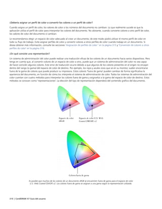 310 | CorelDRAW X7 Guía del usuario
¿Debería asignar un perfil de color o convertir los colores a un perfil de color?
Cuando asigna un perfil de color, los valores de color o los números del documento no cambian. Lo que realmente sucede es que la
aplicación utiliza el perfil de color para interpretar los colores del documento. No obstante, cuando convierte colores a otro perfil de color,
los valores de color del documento sí cambian.
Le recomendamos elegir un espacio de color adecuado al crear un documento; de este modo podrá utilizar el mismo perfil de color en
todo su flujo de trabajo. Evite asignar perfiles de color y convertir colores a otros perfiles de color cuando trabaje en un documento. Si
desea obtener más información, consulte las secciones "Asignación de perfiles de color " en la página 315 y "Conversión de colores a otros
perfiles de color" en la página 316.
¿En qué consiste una representación?
Un sistema de administración del color puede realizar una traducción eficaz de los colores de un documento hacia varios dispositivos. Pero
tenga en cuenta que, al convertir colores de un espacio de color a otro, puede que un sistema de administración del color no sea capaz
de hacer coincidir algunos colores. Este error de traducción ocurre debido a que algunos de los colores presentes en el origen no encajan
dentro del rango (o gama) del espacio de color de destino. Por ejemplo, los rojos y azules vivos que ve en su monitor, suelen encontrarse
fuera de la gama de colores que puede producir su impresora. Estos colores "fuera de gama" pueden cambiar de forma significativa la
apariencia del documento, en función de cómo los interprete el sistema de administración de color. Todos los sistemas de administración del
color cuentan con cuatro métodos para interpretar los colores fuera de gama y asignarlos a la gama del espacio de color de destino. Estos
métodos se conocen como "representaciones". La elección del tipo de representación dependerá del contenido gráfico del documento.
Es posible que muchos de los colores de un documento sRGB se encuentren fuera de gama para el espacio de color
U.S. Web Coated (SWOP) v2. Los colores fuera de gama se asignan a una gama según la representación utilizada.
 