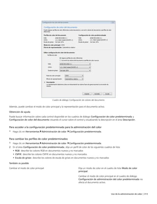 Uso de la administración de color | 313
Cuadro de diálogo Configuración de colores del documento
Además, puede cambiar el modo de color principal y la representación para el documento activo.
Obtención de ayuda
Puede buscar información sobre cada control disponible en los cuadros de diálogo Configuración de color predeterminada y
Configuración de color del documento situando el cursor sobre el control y visualizando la descripción en el área Descripción.
Para acceder a la configuración predeterminada para la administración del color
• Haga clic en Herramientas Administración de color Configuración predeterminada.
Para cambiar los perfiles de color predeterminados
1 Haga clic en Herramientas Administración de color Configuración predeterminada.
2 En el área Configuración de color predeterminada, elija un perfil de color de los siguientes cuadros de lista:
• RGB: describe los colores RGB en documentos nuevos y no marcados
• CMYK: describe los colores CMYK en documentos nuevos y no marcados
• Escala de grises: describe los colores de escala de grises en documentos nuevos y no marcados
 
También es posible  
Cambiar el modo de color principal Elija un modo de color en el cuadro de lista Modo de color
principal.
Cambiar el modo de color principal en el cuadro de diálogo
Configuración de administración del color predeterminada no
afecta al documento activo.
 