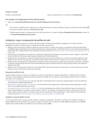 314 | CorelDRAW X7 Guía del usuario
También es posible  
Cambiar la representación Elija una representación en el cuadro de lista Representar.
Para acceder a la configuración de color del documento
• Haga clic en Herramientas Administración de color Configuración de documento.
Para mostrar los perfiles de color utilizados en un documento activo en la barra de estados, haga clic en el botón del menú lateral
de la barra de estado y seleccione Información de color.
También puede visualizar la configuración de color del documento en el cuadro de diálogo Propiedades del documento al hacer clic
en Archivo Propiedades del documento.
Instalación, carga e incorporación de perfiles de color
Para garantizar la precisión del color, un sistema de administración del color necesita perfiles compatibles con ICC para monitores,
dispositivos de entrada, monitores externos, dispositivos de salida y documentos.
• Perfiles de color de monitores: definen el espacio de color que utiliza su monitor para mostrar en pantalla los colores del documento.
CorelDRAW utiliza el perfil del monitor principal asignado por el sistema operativo. El perfil del monitor es muy importante para lograr la
precisión del color. Si desea obtener más información, consulte la sección"¿Mi monitor muestra en pantalla los colores apropiados?" en la
página 309.
• Perfiles de color de dispositivos de entrada: son utilizados por dispositivos de entrada como escáneres y cámaras digitales. Estos perfiles
de color definen los colores que pueden capturar dispositivos de entrada específicos.
• Perfiles de color de visualización: incluyen los perfiles de monitor que no están asociados con su monitor en el sistema operativo. Estos
perfiles de color resultan muy prácticos para realizar pruebas suaves de documentos en monitores que no están conectados al equipo.
• Perfiles de color de dispositivos de salida: definen el espacio de color de dispositivos de salida como impresoras de escritorio e imprentas.
El sistema de administración del color utiliza estos perfiles para asignar de manera precisa los colores del documento a los colores del
dispositivo de salida.
• Perfiles de color del documento: definen los colores RGB, CMYK y de escala de grises de un documento. Los documentos que contienen
perfiles de color se denominan "documentos marcados".
Búsqueda de perfiles de color
Muchos perfiles de color se instalan con la aplicación o pueden ser generados con software de perfilado. Los fabricantes de monitores,
escáneres, cámaras digitales e impresoras también proporcionan perfiles de color. Además, puede acceder a perfiles de color a través de
sitios web, como los siguientes
• http://www.color.org/findprofile.xalter. Este sitio web del ICC (International Color Consortium) puede ayudarle a encontrar perfiles de
color estándares utilizados habitualmente.
• http://www.eci.org/doku.php?id=en:downloads. Este sitio web de ECI (European Color Initiative) ofrece perfiles adecuados a normas
ISO, así como perfiles específicos para Europa.
• http://www.tftcentral.co.uk/articles/icc_profiles.htm. Este sitio web proporciona perfiles ICC para diferentes tipos de monitores LCD
(Liquid Crystal Display) que le ayudan a mostrar colores uniformes. Sin embargo, si la precisión del color es esencial para su flujo de
trabajo, debería calibrar y perfilar su monitor en lugar de utilizar perfiles de monitor preparados. Si desea obtener más información,
consulte la sección"¿Mi monitor muestra en pantalla los colores apropiados?" en la página 309.
Instalación y carga de perfiles de color
Si no tiene el perfil de color necesario, puede instalarlo o cargarlo en la aplicación. Al instalar un perfil de color, también se añade a la
carpeta Color del sistema operativo; por su parte, al cargar un perfil de color, se añade a la carpeta Color de la aplicación. CorelDRAW
Graphics Suite puede acceder a los perfiles de color de ambas carpetas Color.
 