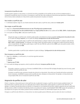 Uso de la administración de color | 315
Incorporación de perfiles de color
Cuando guarda o exporta un documento a un formato de archivo compatible con los perfiles de color, de forma predeterminada se
incorporan los perfiles de color en el archivo. Al incorporar un perfil de color, éste se adjunta al documento para garantizar la disponibilidad
de los mismos colores utilizados en el documento cuando otra persona lo visualiza o lo imprime.
Para instalar un perfil de color
• En Windows Explorer, haga clic con el botón derecho del ratón sobre un perfil de color y seleccione Instalar perfil.
Para cargar un perfil de color
1 Haga clic en Herramientas Administración de color Configuración predeterminada.
2 En el área Configuración de color predeterminada,elija Cargar perfiles de color de los cuadros de lista RGB, CMYK o Escala de grises.
3 En el cuadro de diálogo Abrir, seleccione el perfil de color.
Después de cargar un perfil de color, también puede acceder a él mediante la ventana acoplable Configuración de prueba de color,
en el cuadro de diálogo Imprimir y en el cuadro de diálogo Configuración de color del documento.
Tenga en cuenta que puede cargar un perfil de color perteneciente a cualquier modo de color incluido en cualquier cuadro de lista:
RGB, CMYK o Escala de grises. Sin embargo, tras cargar el perfil solo podrá acceder a él mediante el cuadro de lista del modo de
color correspondiente. Por ejemplo, puede cargar un perfil de color RGB del cuadro de lista CMYK, pero solo podrá acceder a dicho
perfil en el cuadro de lista RGB.
También puede añadir un perfil de color mediante el cuadro de diálogo Configuración de color del documento.
Para incorporar un perfil de color
1 Haga clic en Archivo y, a continuación, en una de las siguientes opciones:
• Guardar como
• Exportar
• Exportar para  Web
2 En el cuadro de diálogo que aparece, active la casilla de verificación Incorporar perfiles de color.
Al guardar o exportar un archivo en el formato CorelDRAW (CDR) o en el formato PDF de Adobe (Portable Document Format), puede
incorporar hasta tres perfiles de color.
Incorporar un perfil de color aumenta el tamaño de archivo de un documento. Para evitar que el tamaño del archivo aumente de
forma innecesaria, CorelDRAW incorpora solo los perfiles de color utilizados en el documento. Por ejemplo, si el documento solo
incluye objetos RGB, solo se incorporará el perfil de color RGB.
Asignación de perfiles de color
Al abrir o importar un documento que no tiene perfil de color, la aplicación le asigna un perfil de color de manera predeterminada. Si el
documento tiene un perfil de color que no es adecuado para el destino seleccionado, puede asignarle un perfil de color diferente. Por
ejemplo, si el destino final del documento es Internet o su impresión en una impresora de escritorio, debería asegurarse de que el perfil RGB
del documento es sRGB. Si el destino final del documento es la producción impresa, el perfil Adobe® RGB (1998) resulta más apropiado, ya
que dispone de una gama más amplia y produce buenos resultados al convertir los colores RGB al espacio de color CMYK.
Al asignar un perfil de color diferente a un documento, los colores pueden parecer diferentes, pero los valores de color no cambiarán.
 