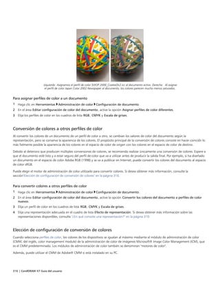 316 | CorelDRAW X7 Guía del usuario
Izquierda: Asignamos el perfil de color SWOP 2006_Coated3v2.icc al documento activo. Derecha: Al asignar
el perfil de color Japan Color 2002 Newspaper al documento, los colores parecen mucho menos saturados.
Para asignar perfiles de color a un documento
1 Haga clic en Herramientas Administración de color Configuración de documento.
2 En el área Editar configuración de color del documento, active la opción Asignar perfiles de color diferentes.
3 Elija los perfiles de color en los cuadros de lista RGB, CMYK y Escala de grises.
Conversión de colores a otros perfiles de color
Al convertir los colores de un documento de un perfil de color a otro, se cambian los valores de color del documento según la
representación, pero se conserva la apariencia de los colores. El propósito principal de la conversión de colores consiste en hacer coincidir lo
más fielmente posible la apariencia de los colores en el espacio de color de origen con los colores en el espacio de color de destino.
Debido al deterioro que producen múltiples conversiones de colores, se recomienda realizar únicamente una conversión de colores. Espere a
que el documento esté listo y a estar seguro del perfil de color que va a utilizar antes de producir la salida final. Por ejemplo, si ha diseñado
un documento en el espacio de color Adobe RGB (1998) y se va a publicar en Internet, puede convertir los colores del documento al espacio
de color sRGB.
Puede elegir el motor de administración de color utilizado para convertir colores. Si desea obtener más información, consulte la
sección"Elección de configuración de conversión de colores" en la página 316.
Para convertir colores a otros perfiles de color
1 Haga clic en Herramientas Administración de color Configuración de documento.
2 En el área Editar configuración de color del documento, active la opción Convertir los colores del documento a perfiles de color
nuevos.
3 Elija un perfil de color en los cuadros de lista RGB, CMYK y Escala de grises.
4 Elija una representación adecuada en el cuadro de lista Efecto de representación. Si desea obtener más información sobre las
representaciones disponibles, consulte "¿En qué consiste una representación?" en la página 310.
Elección de configuración de conversión de colores
Cuando selecciona perfiles de color, los colores de los dispositivos se igualan al máximo mediante el módulo de administración de color
(CMM, del inglés, color management module) de la administración de color de imágenes Microsoft® Image Color Management (ICM), que
es el CMM predeterminado. Los módulos de administración de color también se denominan "motores de color".
Además, puede utilizar el CMM de Adobe® CMM si está instalado en su PC.
 