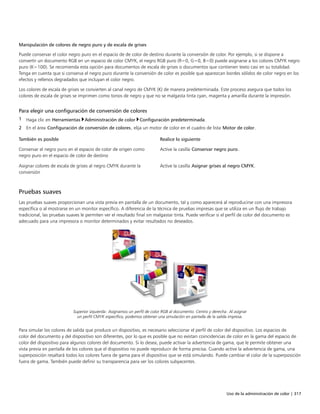Uso de la administración de color | 317
Manipulación de colores de negro puro y de escala de grises
Puede conservar el color negro puro en el espacio de de color de destino durante la conversión de color. Por ejemplo, si se dispone a
convertir un documento RGB en un espacio de color CMYK, el negro RGB puro (R=0, G=0, B=0) puede asignarse a los colores CMYK negro
puro (K=100). Se recomienda esta opción para documentos de escala de grises o documentos que contienen texto casi en su totalidad.
Tenga en cuenta que si conserva el negro puro durante la conversión de color es posible que aparezcan bordes sólidos de color negro en los
efectos y rellenos degradados que incluyan el color negro.
Los colores de escala de grises se convierten al canal negro de CMYK (K) de manera predeterminada. Este proceso asegura que todos los
colores de escala de grises se imprimen como tonos de negro y que no se malgasta tinta cyan, magenta y amarilla durante la impresión.
Para elegir una configuración de conversión de colores
1 Haga clic en Herramientas Administración de color Configuración predeterminada.
2 En el área Configuración de conversión de colores, elija un motor de color en el cuadro de lista Motor de color.
 
También es posible Realice lo siguiente
Conservar el negro puro en el espacio de color de origen como
negro puro en el espacio de color de destino
Active la casilla Conservar negro puro.
Asignar colores de escala de grises al negro CMYK durante la
conversión
Active la casilla Asignar grises al negro CMYK.
Pruebas suaves
Las pruebas suaves proporcionan una vista previa en pantalla de un documento, tal y como aparecerá al reproducirse con una impresora
específica o al mostrarse en un monitor específico. A diferencia de la técnica de pruebas impresas que se utiliza en un flujo de trabajo
tradicional, las pruebas suaves le permiten ver el resultado final sin malgastar tinta. Puede verificar si el perfil de color del documento es
adecuado para una impresora o monitor determinados y evitar resultados no deseados.
Superior izquierda: Asignamos un perfil de color RGB al documento. Centro y derecha: Al asignar
un perfil CMYK específico, podemos obtener una simulación en pantalla de la salida impresa.
Para simular los colores de salida que produce un dispositivo, es necesario seleccionar el perfil de color del dispositivo. Los espacios de
color del documento y del dispositivo son diferentes, por lo que es posible que no existan coincidencias de color en la gama del espacio de
color del dispositivo para algunos colores del documento. Si lo desea, puede activar la advertencia de gama, que le permite obtener una
vista previa en pantalla de los colores que el dispositivo no puede reproducir de forma precisa. Cuando active la advertencia de gama, una
superposición resaltará todos los colores fuera de gama para el dispositivo que se está simulando. Puede cambiar el color de la superposición
fuera de gama. También puede definir su transparencia para ver los colores subyacentes.
 