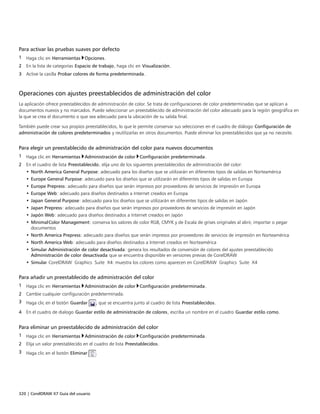 320 | CorelDRAW X7 Guía del usuario
Para activar las pruebas suaves por defecto
1 Haga clic en Herramientas Opciones.
2 En la lista de categorías Espacio de trabajo, haga clic en Visualización.
3 Active la casilla Probar colores de forma predeterminada.
Operaciones con ajustes preestablecidos de administración del color
La aplicación ofrece preestablecidos de administración de color. Se trata de configuraciones de color predeterminadas que se aplican a
documentos nuevos y no marcados. Puede seleccionar un preestablecido de administración del color adecuado para la región geográfica en
la que se crea el documento o que sea adecuado para la ubicación de su salida final.
También puede crear sus propios preestablecidos, lo que le permite conservar sus selecciones en el cuadro de diálogo Configuración de
administración de colores predeterminados y reutilizarlas en otros documentos. Puede eliminar los preestablecidos que ya no necesite.
Para elegir un preestablecido de administración del color para nuevos documentos
1 Haga clic en Herramientas Administración de color Configuración predeterminada.
2 En el cuadro de lista Preestablecido, elija uno de los siguientes preestablecidos de administración del color:
• North America General Purpose: adecuado para los diseños que se utilizarán en diferentes tipos de salidas en Norteamérica
• Europe General Purpose: adecuado para los diseños que se utilizarán en diferentes tipos de salidas en Europa
• Europe Prepress: adecuado para diseños que serán impresos por proveedores de servicios de impresión en Europa
• Europe Web: adecuado para diseños destinados a Internet creados en Europa
• Japan General Purpose: adecuado para los diseños que se utilizarán en diferentes tipos de salidas en Japón
• Japan Prepress: adecuado para diseños que serán impresos por proveedores de servicios de impresión en Japón
• Japón Web: adecuado para diseños destinados a Internet creados en Japón
• MinimalColor Management: conserva los valores de color RGB, CMYK y de Escala de grises originales al abrir, importar o pegar
documentos
• North America Prepress: adecuado para diseños que serán impresos por proveedores de servicios de impresión en Norteamérica
• North America Web: adecuado para diseños destinados a Internet creados en Norteamérica
• Simular Administración de color desactivada: genera los resultados de conversión de colores del ajustes preestablecido
Administración de color desactivada que se encuentra disponible en versiones previas de CorelDRAW
• Simular CorelDRAW Graphics Suite X4: muestra los colores como aparecen en CorelDRAW Graphics Suite X4
Para añadir un preestablecido de administración del color
1 Haga clic en Herramientas Administración de color Configuración predeterminada.
2 Cambie cualquier configuración predeterminada.
3 Haga clic en el botón Guardar , que se encuentra junto al cuadro de lista Preestablecidos.
4 En el cuadro de dialogo Guardar estilo de administración de colores, escriba un nombre en el cuadro Guardar estilo como.
Para eliminar un preestablecido de administración del color
1 Haga clic en Herramientas Administración de color Configuración predeterminada.
2 Elija un valor preestablecido en el cuadro de lista Preestablecidos.
3 Haga clic en el botón Eliminar .
 