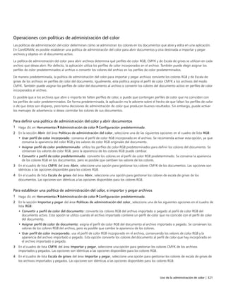 Uso de la administración de color | 321
Operaciones con políticas de administración del color
Las políticas de administración del color determinan cómo se administran los colores en los documentos que abre y edita en una aplicación.
En CorelDRAW, es posible establecer una política de administración del color para abrir documentos y otra destinada a importar y pegar
archivos y objetos en el documento activo.
La política de administración del color para abrir archivos determina qué perfiles de color RGB, CMYK y de Escala de grises se utilizan en cada
archivo que desea abrir. Por defecto, la aplicación utiliza los perfiles de color incorporados en el archivo. También puede elegir asignar los
perfiles de color predeterminados al archivo o convertir los colores del archivo en los perfiles de color predeterminados.
De manera predeterminada, la política de administración del color para importar y pegar archivos convierte los colores RGB y de Escala de
grises de los archivos en perfiles de color del documento. Igualmente, esta política asigna el perfil de color CMYK a los archivos del modo
CMYK. También puede asignar los perfiles de color del documento al archivo o convertir los colores del documento activo en perfiles de color
incorporados al archivo.
Es posible que a los archivos que abre o importa les falten perfiles de color, o puede que contengan perfiles de color que no coinciden con
los perfiles de color predeterminados. De forma predeterminada, la aplicación no le advierte sobre el hecho de que faltan los perfiles de color
o de que éstos son dispares, pero toma decisiones de administración de color que producen buenos resultados. Sin embargo, puede activar
los mensajes de advertencia si desea controlar los colores de sus documentos.
Para definir una política de administración del color y abrir documentos
1 Haga clic en Herramientas Administración de color Configuración predeterminada.
2 En la sección Abrir del área Políticas de administración del color, seleccione una de las siguientes opciones en el cuadro de lista RGB:
• Usar perfil de color incorporado: conserva el perfil de color RGB incorporado en el archivo. Se recomienda activar esta opción, ya que
conserva la apariencia del color RGB y los valores de color RGB originales del documento.
• Asignar perfil de color predeterminado: utiliza los perfiles de color RGB predeterminados para definir los colores del documento. Se
conservan los valores de color RGB, pero la apariencia de los colores RGB puede cambiar.
• Convertir a perfil de color predeterminado: convierte los colores en el perfil de color RGB predeterminado. Se conserva la apariencia
de los colores RGB en los documentos, pero es posible que cambien los valores de los colores.
3 En el cuadro de lista CMYK del área Abrir, seleccione una opción para gestionar los colores CMYK de los documentos. Las opciones son
idénticas a las opciones disponibles para los colores RGB.
4 En el cuadro de lista Escala de grises del área Abrir, seleccione una opción para gestionar los colores de escala de grises de los
documentos. Las opciones son idénticas a las opciones disponibles para los colores RGB.
Para establecer una política de administración del color, e importar y pegar archivos
1 Haga clic en Herramientas Administración de color Configuración predeterminada.
2 En la sección Importar y pegar del área Políticas de administración del color, seleccione una de las siguientes opciones en el cuadro de
lista RGB:
• Convertir a perfil de color del documento: convierte los colores RGB del archivo importado o pegado al perfil de color RGB del
documento activo. Esta opción se utiliza cuando el archivo importado contiene un perfil de color que no coincide con el perfil de color
del documento.
• Asignar perfil de color de documento: asigna el perfil de color RGB del documento al archivo importado o pegado. Se conservan los
valores de los colores RGB del archivo, pero es posible que cambie la apariencia de los colores.
• Usar perfil de color incorporado: usa el perfil de color RGB incorporado en el archivo, conservando los valores de color RGB y la
apariencia del archivo importado o pegado. Esta opción convierte los colores del documento al perfil de color que hay incorporado en
el archivo importado o pegado.
3 En el cuadro de lista CMYK del área Importar y pegar, seleccione una opción para gestionar los colores CMYK de los archivos
importados y pegados. Las opciones son idénticas a las opciones disponibles para los colores RGB.
4 En el cuadro de lista Escala de grises del área Importar y pegar, seleccione una opción para gestionar los colores de escala de grises de
los archivos importados y pegados. Las opciones son idénticas a las opciones disponibles para los colores RGB.
 