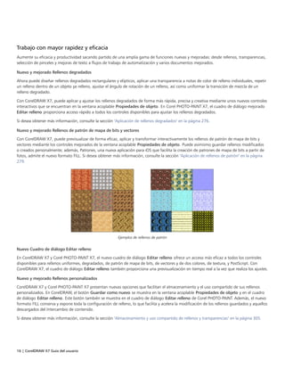 16 | CorelDRAW X7 Guía del usuario
Trabajo con mayor rapidez y eficacia
Aumente su eficacia y productividad sacando partido de una amplia gama de funciones nuevas y mejoradas: desde rellenos, transparencias,
selección de pinceles y mejoras de texto a flujos de trabajo de automatización y varios documentos mejorados.
Nuevo y mejorado Rellenos degradados
Ahora puede diseñar rellenos degradados rectangulares y elípticos, aplicar una transparencia a notas de color de relleno individuales, repetir
un relleno dentro de un objeto ya relleno, ajustar el ángulo de rotación de un relleno, así como uniformar la transición de mezcla de un
relleno degradado.
Con CorelDRAW X7, puede aplicar y ajustar los rellenos degradados de forma más rápida, precisa y creativa mediante unos nuevos controles
interactivos que se encuentran en la ventana acoplable Propiedades de objeto. En Corel PHOTO-PAINT X7, el cuadro de diálogo mejorado
Editar relleno proporciona acceso rápido a todos los controles disponibles para ajustar los rellenos degradados.
Si desea obtener más información, consulte la sección "Aplicación de rellenos degradados" en la página 276.
Nuevo y mejorado Rellenos de patrón de mapa de bits y vectores
Con CorelDRAW X7, puede previsualizar de forma eficaz, aplicar y transformar interactivamente los rellenos de patrón de mapa de bits y
vectores mediante los controles mejorados de la ventana acoplable Propiedades de objeto. Puede asimismo guardar rellenos modificados
o creados personalmente; además, Patrones, una nueva aplicación para iOS que facilita la creación de patrones de mapa de bits a partir de
fotos, admite el nuevo formato FILL. Si desea obtener más información, consulte la sección "Aplicación de rellenos de patrón" en la página
279.
Ejemplos de rellenos de patrón
Nuevo Cuadro de diálogo Editar relleno
En CorelDRAW X7 y Corel PHOTO-PAINT X7, el nuevo cuadro de diálogo Editar relleno ofrece un acceso más eficaz a todos los controles
disponibles para rellenos uniformes, degradados, de patrón de mapa de bits, de vectores y de dos colores, de textura, y PostScript. Con
CorelDRAW X7, el cuadro de diálogo Editar relleno también proporciona una previsualización en tiempo real a la vez que realiza los ajustes.
Nuevo y mejorado Rellenos personalizados
CorelDRAW X7 y Corel PHOTO-PAINT X7 presentan nuevas opciones que facilitan el almacenamiento y el uso compartido de sus rellenos
personalizados. En CorelDRAW, el botón Guardar como nuevo se muestra en la ventana acoplable Propiedades de objeto y en el cuadro
de diálogo Editar relleno. Este botón también se muestra en el cuadro de diálogo Editar relleno de Corel PHOTO-PAINT. Además, el nuevo
formato FILL conserva y expone toda la configuración de relleno, lo que facilita y acelera la modificación de los rellenos guardados y aquellos
descargados del Intercambio de contenido.
Si desea obtener más información, consulte la sección "Almacenamiento y uso compartido de rellenos y transparencias" en la página 305.
 
