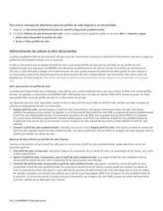 322 | CorelDRAW X7 Guía del usuario
Para activar mensajes de advertencia para los perfiles de color dispares o no encontrados
1 Haga clic en Herramientas Administración de color Configuración predeterminada.
2 En el área Políticas de administración del color, active cualquiera de las siguientes casillas en las áreas Abrir e Importar y pegar:
• Avisar sobre disparidad de perfiles de color
• Avisar si faltan perfiles de color
Administración de colores al abrir documentos
La política predeterminada de administración del color para abrir documentos conserva los colores de los documentos marcados y asigna los
perfiles de color predeterminados a los no marcados.
Si abre un documento que no dispone de perfil de color o que incluye perfiles de color que no coinciden con los perfiles de color
predeterminados de la aplicación, CorelDRAW toma decisiones de administración del color en función de la política de administración
del color. Si está habituado a trabajar con la administración de color, puede visualizar las advertencias sobre perfiles de color dispares o
no encontrados y seleccionar diferentes opciones de administración del color. Si desea obtener más información sobre cómo activar las
advertencias, consulte la sección "Para activar mensajes de advertencia para los perfiles de color dispares o no encontrados" en la página
322.
Abrir documentos sin perfiles de color
Es posible que el documento que se disponga a abrir admita uno o varios modos de color y que, por lo tanto, le falten uno o varios perfiles
de color. Por ejemplo, un documento CorelDRAW (CDR) o PDF puede incluir tres tipos de objetos: RGB, CMYK y Escala de grises, de modo
que pueden faltar hasta tres perfiles de color en un documento de ese tipo.
Las siguientes opciones están disponibles cuando se abre un documento al que le falta un perfil de color, siempre que estén activadas las
advertencias para perfiles de color no encontrados.
• Asignar perfil de color: permite asignar un perfil de color al documento. Esta opción conserva los valores del color, pero puede
modificar la apariencia de los colores. Por ejemplo, si en el documento falta el perfil de color RGB, se asignará de manera predeterminada
el perfil de color RGB predeterminado. Se conservarán los valores de color RGB, pero es posible que los colores RGB no se muestren
tal y como fueron diseñados originalmente. También puede asignar un perfil de color diferente al perfil de color predeterminado de
la aplicación. Esta opción solo se recomienda si conoce el espacio de color original del documento y tiene instalado el perfil de color
asociado.
• Convertir a perfil de color predeterminado: utilizada junto con el control Asignar perfil de color, esta opción convierte los colores del
perfil de color asignado al perfil de color predeterminado. Los colores aparecerán como lo harían en el espacio de color asignado, pero es
posible que cambien los valores de color.
Apertura de documentos con perfiles de color dispares
Cuando un documento incluye un perfil de color que no coincide con el perfil de color predeterminado, puede seleccionar una de las
siguientes opciones:
• Usar perfil de color incorporado: esta opción asegura la conservación de los valores de color y la visualización de los colores, tal y como
se ideó originalmente.
• Ignorar el perfil de color incorporado y usar el perfil de color predeterminado: si se asigna el perfil de color predeterminado se
conservarán los valores de color, pero la apariencia de los colores puede verse afectada.
• Convertir del perfil de color incorporado al perfil de color predeterminado: esta opción convierte los colores del perfil de color
incorporado al perfil de color predeterminado. Se conservará la apariencia de los colores, aunque puede que cambien los valores de
color. Se recomienda utilizar esta opción si ya ha definido las opciones de administración del color adecuadas para su flujo de trabajo.
Por ejemplo, es posible que necesite crear gráficos para Internet y que haya elegido sRGB como el espacio de color predeterminado de
la aplicación. Al activar esta opción se asegura de que el documento usa el espacio de color sRGB y de que los colores del documento
coinciden, además de ser adecuados para Internet.
 