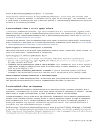 Uso de la administración de color | 323
Apertura de documentos con perfiles de color dispares y no encontrados
A los documentos que admiten varios modos de color pueden faltarles perfiles de color y, al mismo tiempo, estos documentos pueden
incluir perfiles de color dispares. Por ejemplo, a un documento que incluye objetos RGB, de Escala de grises y CMYK puede faltarle un perfil
de color RGB y tener un perfil de color CMYK dispar. En estos casos, aparecerán los cuadros de diálogo de advertencia que incluyen opciones
para perfiles de color dispares y no encontrados.
Administración de colores al importar y pegar archivos
La política de color predeterminada para importar y pegar archivos convierte los colores de los archivos importados y pegados al perfil de
color del documento activo. Si el perfil de color del archivo importado o pegado coincide con el perfil de color del documento activo, no se
convertirá ningún color. Si desea obtener más información sobre las políticas de administración de color, consulte la sección "Operaciones
con políticas de administración del color" en la página 321.
Sin embargo, puede seleccionar si desea ver las advertencias sobre perfiles dispares y no encontrados, además de definir otras opciones de
administración del color. Si desea obtener más información sobre cómo visualizar las advertencias, consulte la sección "Para activar mensajes
de advertencia para los perfiles de color dispares o no encontrados" en la página 322.
Importación y pegado de archivos con perfiles de color no encontrados
Si en un archivo faltan perfiles de color, es posible asignar perfiles de color específicos al archivo y, a continuación, convertir sus colores a los
perfiles de color del documento. Cambiarán los valores de color del archivo.
Importación y pegado de archivos con perfiles de color dispares
Si un archivo incluye perfiles de color que no coinciden con el perfil de color del documento, dispone de las siguientes opciones:
• Ignorar el perfil de color incorporado y asignar el perfil de color del documento: se conservan los valores del color, pero es posible
que cambie la apariencia de los colores.
• Convertir del perfil de color incorporado al perfil de color del documento (opción predeterminada): el color del archivo importado se
convierte a partir del espacio de color incorporado al espacio de color del documento. Se conserva la apariencia de los colores, pero es
posible que cambien los valores de color.
• Convertir los colores del documento al perfil de color incorporado: los colores del documento se convierten al perfil de color
incorporado en el archivo importado. Se conserva tanto la apariencia como los valores de color del archivo importado o pegado.
Importación y pegado archivos con perfiles de color no encontrados y dispares
A algunos archivos les pueden faltar perfiles de colores y, al mismo tiempo, estos archivos pueden tener perfiles de color dispares. En estos
casos, aparecerán los cuadros de diálogo que incluyen opciones para perfiles de color dispares y no encontrados.
Administración de colores para impresión
De manera predeterminada, CorelDRAW no realiza conversiones de color al enviar un documento a la impresora. La impresora recibe los
valores de color e interpreta los colores. Sin embargo, si en el sistema operativo hay un perfil de color asociado con la impresora, CorelDRAW
detectará el perfil de color y lo utilizará para convertir los colores del documento al espacio de color de la impresora.
Si dispone de una impresora PostScript, puede permitir que CorelDRAW o la propia impresora PostScript realicen las conversiones de color
necesarias. Cuando CorelDRAW administra la conversión del color, los colores del documento se convierten del espacio de color asignado
al de la impresora PostScript. Tenga en cuenta que debe desactivar la administración del color en el controlador de la impresora. De lo
contrario, tanto la aplicación como la impresora administrarán los colores durante la impresión, es decir, los colores del documento se
convertirán dos veces, lo que producirá variaciones de color no deseadas.
Cuando la impresora PostScript convierte los colores del documento, la función de administración del color debe activarse en el controlador
de la impresora. Este método avanzado solo se puede utilizar con las impresoras PostScript y los motores RIP compatibles con la conversión
del color. Aunque aumenta el tamaño de los archivos, este método cuenta con la ventaja de que asegura la coherencia de colores al enviar el
mismo trabajo de impresión a distintos proveedores de servicios de impresión.
 
