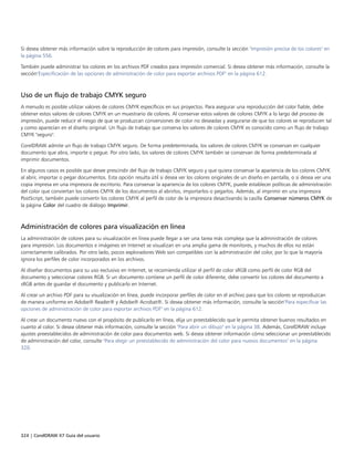 324 | CorelDRAW X7 Guía del usuario
Si desea obtener más información sobre la reproducción de colores para impresión, consulte la sección "Impresión precisa de los colores" en
la página 556.
También puede administrar los colores en los archivos PDF creados para impresión comercial. Si desea obtener más información, consulte la
sección"Especificación de las opciones de administración de color para exportar archivos PDF" en la página 612.
Uso de un flujo de trabajo CMYK seguro
A menudo es posible utilizar valores de colores CMYK específicos en sus proyectos. Para asegurar una reproducción del color fiable, debe
obtener estos valores de colores CMYK en un muestrario de colores. Al conservar estos valores de colores CMYK a lo largo del proceso de
impresión, puede reducir el riesgo de que se produzcan conversiones de color no deseadas y asegurarse de que los colores se reproducen tal
y como aparecían en el diseño original. Un flujo de trabajo que conserva los valores de colores CMYK es conocido como un flujo de trabajo
CMYK "seguro".
CorelDRAW admite un flujo de trabajo CMYK seguro. De forma predeterminada, los valores de colores CMYK se conservan en cualquier
documento que abra, importe o pegue. Por otro lado, los valores de colores CMYK también se conservan de forma predeterminada al
imprimir documentos.
En algunos casos es posible que desee prescindir del flujo de trabajo CMYK seguro y que quiera conservar la apariencia de los colores CMYK
al abrir, importar o pegar documentos. Esta opción resulta útil si desea ver los colores originales de un diseño en pantalla, o si desea ver una
copia impresa en una impresora de escritorio. Para conservar la apariencia de los colores CMYK, puede establecer políticas de administración
del color que conviertan los colores CMYK de los documentos al abrirlos, importarlos o pegarlos. Además, al imprimir en una impresora
PostScript, también puede convertir los colores CMYK al perfil de color de la impresora desactivando la casilla Conservar números CMYK de
la página Color del cuadro de diálogo Imprimir.
Administración de colores para visualización en línea
La administración de colores para su visualización en línea puede llegar a ser una tarea más compleja que la administración de colores
para impresión. Los documentos e imágenes en Internet se visualizan en una amplia gama de monitores, y muchos de ellos no están
correctamente calibrados. Por otro lado, pocos exploradores Web son compatibles con la administración del color, por lo que la mayoría
ignora los perfiles de color incorporados en los archivos.
Al diseñar documentos para su uso exclusivo en Internet, se recomienda utilizar el perfil de color sRGB como perfil de color RGB del
documento y seleccionar colores RGB. Si un documento contiene un perfil de color diferente, debe convertir los colores del documento a
sRGB antes de guardar el documento y publicarlo en Internet.
Al crear un archivo PDF para su visualización en línea, puede incorporar perfiles de color en el archivo para que los colores se reproduzcan
de manera uniforme en Adobe® Reader® y Adobe® Acrobat®. Si desea obtener más información, consulte la sección"Para especificar las
opciones de administración de color para exportar archivos PDF" en la página 612.
Al crear un documento nuevo con el propósito de publicarlo en línea, elija un preestablecido que le permita obtener buenos resultados en
cuanto al color. Si desea obtener más información, consulte la sección "Para abrir un dibujo" en la página 38. Además, CorelDRAW incluye
ajustes preestablecidos de administración de color para documentos web. Si desea obtener información cómo seleccionar un preestablecido
de administración del color, consulte "Para elegir un preestablecido de administración del color para nuevos documentos" en la página
320.
 