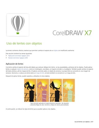 Uso de lentes con objetos | 327
Uso de lentes con objetos
Las lentes contienen efectos creativos que permiten cambiar el aspecto de un objeto sin modificarlo realmente.
Esta sección contiene los temas siguientes:
• "Aplicación de lentes" (página 327)
• "Edición de lentes" (página 329)
Aplicación de lentes
Una lente cambia el aspecto del área del objeto que está por debajo de la lente, no las propiedades y atributos de los objetos. Puede aplicar
lentes a cualquier objeto de vectores, como un rectángulo, una elipse, un trayecto cerrado o un polígono. También puede cambiar el aspecto
del texto artístico y de los mapas de bits. Al aplicar una lente sobre un objeto de vectores, la propia lente se convierte en una imagen de
vectores. Asimismo, si coloca una lente sobre un mapa de bits, la lente también se convierte en un mapa de bits.
Después de aplicar lentes, puede copiarlas y utilizarlas en otros objetos.
Tipos de lentes aplicados al original (extremo izquierdo): (de izquierda
a derecha) Mapa de calor, Aumento y Mapa de colores personalizados.
A continuación, se indican los tipos de lente que se pueden aplicar a los objetos.
 
 