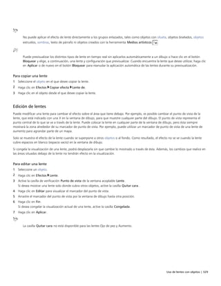 Uso de lentes con objetos | 329
No puede aplicar el efecto de lente directamente a los grupos enlazados, tales como objetos con silueta, objetos biselados, objetos
extruidos, sombras, texto de párrafo ni objetos creados con la herramienta Medios artísticos .
Puede previsualizar los distintos tipos de lente en tiempo real sin aplicarlos automáticamente a un dibujo si hace clic en el botón
Bloquear y elige, a continuación, una lente y configuración que previsualizar. Cuando encuentra la lente que desee utilizar, haga clic
en Aplicar o de nuevo en el botón Bloquear para reanudar la aplicación automática de las lentes durante su previsualización.
Para copiar una lente
1 Seleccione el objeto en el que desee copiar la lente.
2 Haga clic en Efectos Copiar efecto Lente de.
3 Haga clic en el objeto desde el que desee copiar la lente.
Edición de lentes
Puede modificar una lente para cambiar el efecto sobre el área que tiene debajo. Por ejemplo, es posible cambiar el punto de vista de la
lente, que está indicado con una X en la ventana de dibujo, para que muestre cualquier parte del dibujo. El punto de vista representa el
punto central de lo que se ve a través de la lente. Puede colocar la lente en cualquier parte de la ventana de dibujo, pero ésta siempre
mostrará la zona alrededor de su marcador de punto de vista. Por ejemplo, puede utilizar un marcador de punto de vista de una lente de
aumento para agrandar parte de un mapa.
Solo se muestra el efecto de la lente cuando se superpone a otros objetos o al fondo. Como resultado, el efecto no se ve cuando la lente
cubre espacios en blanco (espacio vacío) en la ventana de dibujo.
Si congela la visualización de una lente, podrá desplazarla sin que cambie lo mostrado a través de ésta. Además, los cambios que realice en
las áreas situadas debajo de la lente no tendrán efecto en la visualización.
Para editar una lente
1 Seleccione un objeto.
2 Haga clic en Efectos Lente.
3 Active la casilla de verificación Punto de vista de la ventana acoplable Lente.
Si desea mostrar una lente solo donde cubra otros objetos, active la casilla Quitar cara.
4 Haga clic en Editar para visualizar el marcador del punto de vista.
5 Arrastre el marcador del punto de vista por la ventana de dibujo hasta otra posición.
6 Haga clic en Fin.
Si desea congelar la visualización actual de una lente, active la casilla Congelada.
7 Haga clic en Aplicar.
La casilla Quitar cara no está disponible para las lentes Ojo de pez y Aumento.
 
 